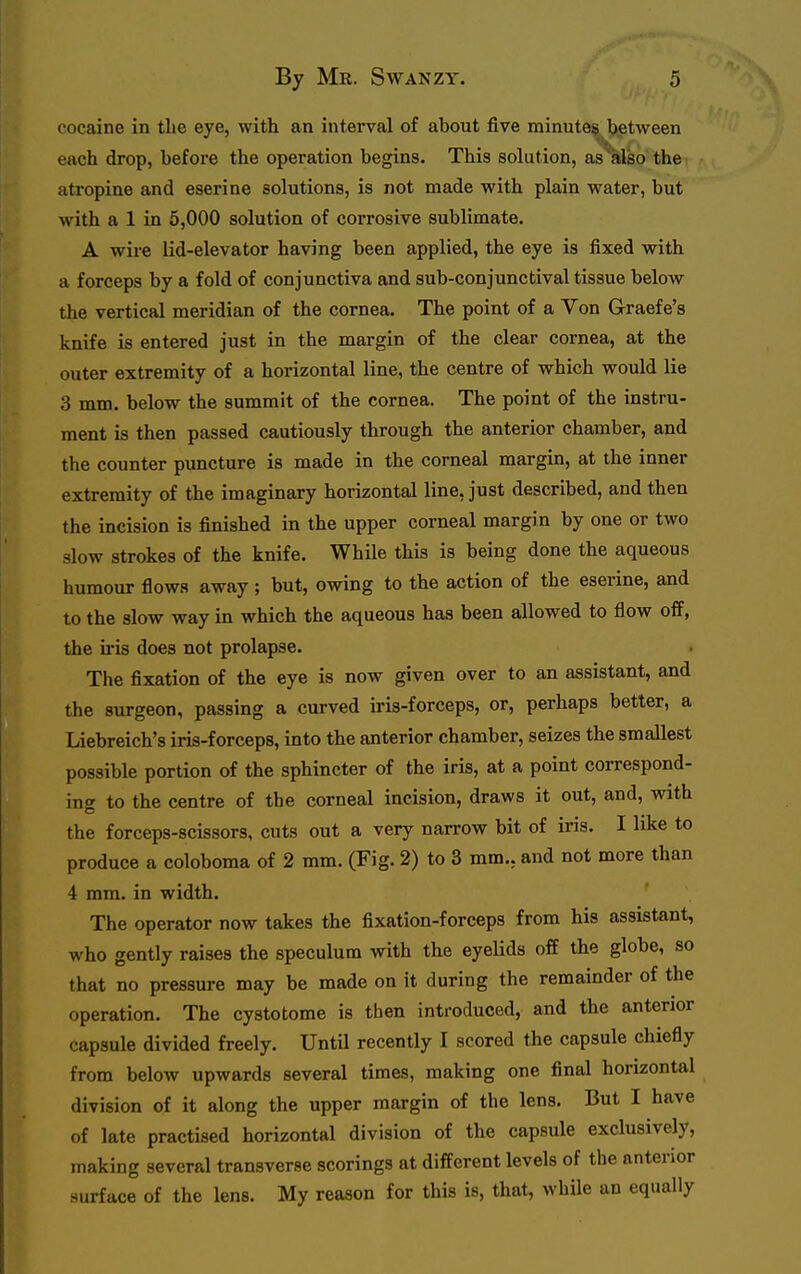 cocaine in tlie eye, with an interval of about five minute§J)etween each drop, before the operation begins. This solution, as^also the atropine and eserine solutions, is not made with plain water, but with a 1 in 5,000 solution of corrosive sublimate. A wire lid-elevator having been applied, the eye is fixed with a forceps by a fold of conjunctiva and sub-conjunctival tissue below the vertical meridian of the cornea. The point of a Von Graefe's knife is entered just in the margin of the clear cornea, at the outer extremity of a horizontal line, the centre of which would lie 3 mm. below the summit of the cornea. The point of the instru- ment is then passed cautiously through the anterior chamber, and the counter puncture is made in the corneal margin, at the inner extremity of the imaginary horizontal line, just described, and then the incision is finished in the upper corneal margin by one or two slow strokes of the knife. While this is being done the aqueous humour flows away ; but, owing to the action of the eserine, and to the slow way in which the aqueous has been allowed to flow off, the iris does not prolapse. The fixation of the eye is now given over to an assistant, and the surgeon, passing a curved iris-forceps, or, perhaps better, a Liebreich's iris-forceps, into the anterior chamber, seizes the smallest possible portion of the sphincter of the iris, at a point correspond- ing to the centre of the corneal incision, draws it out, and, with the forceps-scissors, cuts out a very narrow bit of ii'is. I like to produce a coloboma of 2 mm. (Fig. 2) to 3 mm., and not more than 4 mm. in width. The operator now takes the fixation-forceps from his assistant, who gently raises the speculum with the eyelids off the globe, so that no pressure may be made on it during the remainder of the operation. The cystotome is then introduced, and the anterior capsule divided freely. Until recently I scored the capsule chiefly from below upwards several times, making one final horizontal division of it along the upper margin of the lens. But I have of late practised horizontal division of the capsule exclusively, making several transverse scorings at different levels of the anterior surface of the lens. My reason for this is, that, while an equally