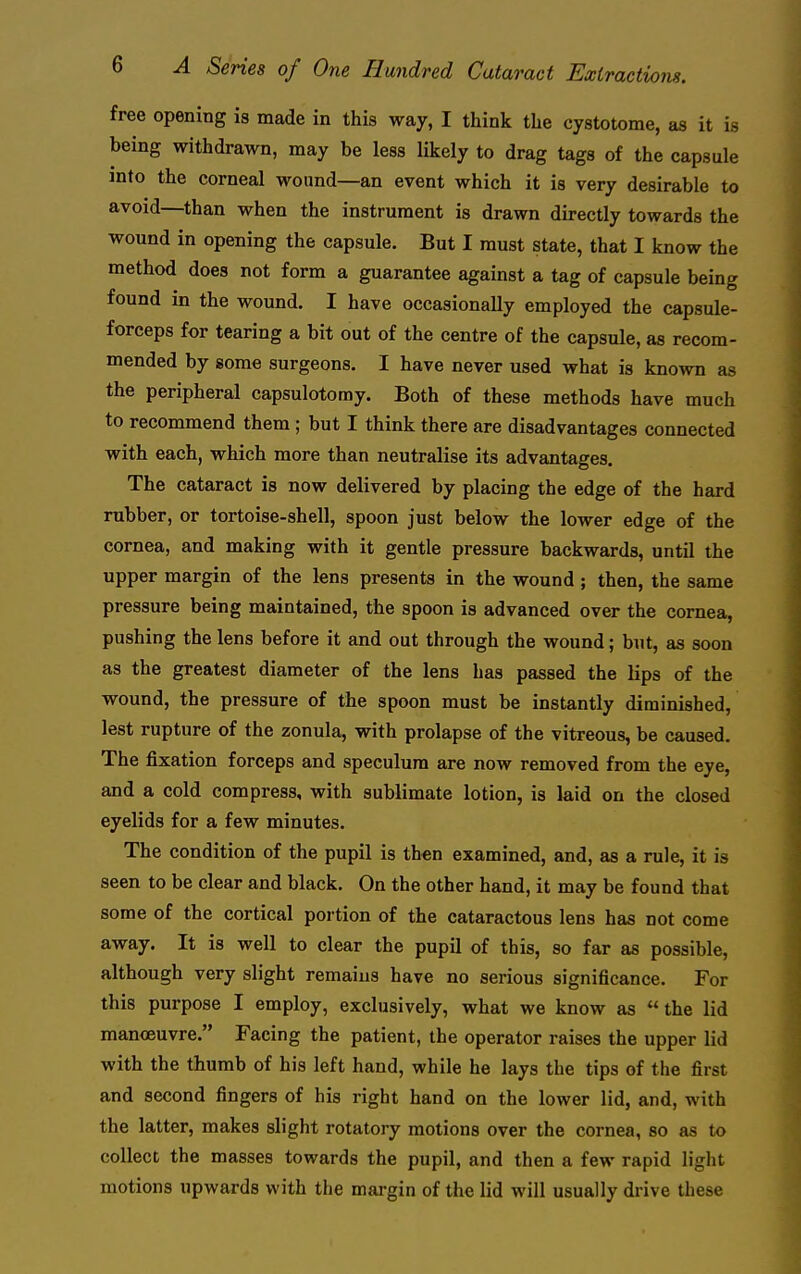 free opening is made in this way, I think the cystotome, as it is being withdrawn, may be less likely to drag tags of the capsule into the corneal wound—an event which it is very desirable to avoid—than when the instrument is drawn directly towards the wound in opening the capsule. But I must state, that I know the method does not form a guarantee against a tag of capsule being found in the wound. I have occasionally employed the capsule- forceps for tearing a bit out of the centre of the capsule, as recom- mended by some surgeons. I have never used what is known as the peripheral capsulotomy. Both of these methods have much to recommend them; but I think there are disadvantages connected with each, which more than neutralise its advantages. The cataract is now delivered by placing the edge of the hard rubber, or tortoise-shell, spoon just below the lower edge of the cornea, and making with it gentle pressure backwards, until the upper margin of the lens presents in the wound; then, the same pressure being maintained, the spoon is advanced over the cornea, pushing the lens before it and out through the wound; but, as soon as the greatest diameter of the lens has passed the lips of the wound, the pressure of the spoon must be instantly diminished, lest rupture of the zonula, with prolapse of the vitreous, be caused. The fixation forceps and speculum are now removed from the eye, and a cold compress, with sublimate lotion, is laid on the closed eyelids for a few minutes. The condition of the pupil is then examined, and, as a rule, it is seen to be clear and black. On the other hand, it may be found that some of the cortical portion of the cataractous lens has not come away. It is well to clear the pupil of this, so far as possible, although very slight remains have no serious significance. For this purpose I employ, exclusively, what we know as  the lid manoeuvre. Facing the patient, the operator raises the upper lid with the thumb of his left hand, while he lays the tips of the first and second fingers of his right hand on the lower lid, and, with the latter, makes slight rotatory motions over the cornea, so as to collect the masses towards the pupil, and then a few rapid light motions upwards with the margin of the lid will usually drive these