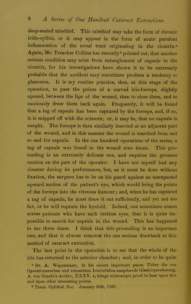 deep-seated mischief. This mischief may take the foim of chronic irido-cylitis, or it may appear in the form of acute purulent inflammation of the uveal tract originating in the cicatrix.'' Again, Mr. Treacher Collins has recently* pointed out, that another serious condition may arise from entanglement of capsule in the cicatrix, for his investigations have shown it to be extremely probable that the accident may sometimes produce a tendency to glaucoma. It is my routine practice, then, at this stage of the operation, to pass the points of a curved iris-forceps, slightly opened, between the lips of the wound, then to close them, and to cautiously draw them back again. Frequently, it will be found that a tag of capsule has been captured by the forceps, and, if so, it is snipped off with the scissors; or, it may be, that no capsule is caught. The forceps is then similarly inserted at an adjacent part of the wound, and in this manner the wound is searched from end to end for capsule. In the one hundred operations of the series, a tag of capsule was found in the wound nine times. This pro- ceeding is an extremely delicate one, and requires the greatest caution on the part of the operator. I have not myself had any disaster during its performance, but, as it must be done without fixation, the surgeon has to be on his guard against an unexpected upward motion of the patient's eye, which would bring the points of the forceps into the vitreous humour; and, when he has captured a tag of capsule, he must draw it out sufficiently, and yet not too far, or he will rupture the hyaloid. Indeed, one sometimes comes across patients who have such restless eyes, that it is quite im- possible to search for capsule in the wound. This has happened to me three times. I think that this proceeding is an important one, and that it almost removes the one serious drawback to this method of catai'act extraction. The last point in the operation is to see that the whole of the iris has returned to the anterior chamber; and, in order to be quite * Dr. A. Wagentnann, in his recent important paper, Ueber die von Operationsnarben und vernarbten Irisvorfalien ausgehende Glaskorpereiterung, A. von Graefe's Archiv, XXXV. 4, brings microscopic proof to bear upon this and upon other interesting points. b Trans. Ophthal. 6oc. January 30th, 1890.