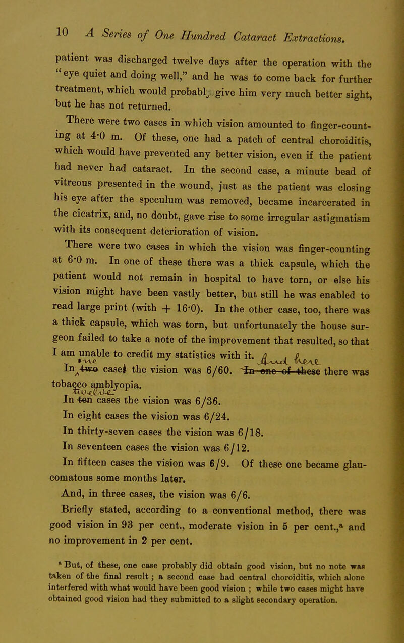 patient was discharged twelve days after the operation with the  eye quiet and doing well, and he was to come back for further treatment, which would probably, give him very much better sight, but he has not returned. There were two cases in which vision amounted to finger-count- ing at 4-0 m. Of these, one had a patch of central choroiditis, which would have prevented any better vision, even if the patient had never had cataract. In the second case, a minute bead of vitreous presented in the wound, just as the patient was closing his eye after the speculum was removed, became incarcerated in the cicatrix, and, no doubt, gave rise to some irregular astigmatism with its consequent deterioration of vision. There were two cases in which the vision was finger-counting at 6-0 m. In one of these there was a thick capsule, which the patient would not remain in hospital to have torn, or else his vision might have been vastly better, but still he was enabled to read large print (with + 16-0). In the other case, too, there was a thick capsule, which was torn, but unfortunately the house sur- geon failed to take a note of the improvement that resulted, so that I am unable to credit my statistics with it. ^(^yxjL In^4w» casei the vision was 6/60. fe one of thcac there was toba^o ^blyopia. In-ten cases the vision was 6/36. In eight cases the vision was 6/24. In thirty-seven cases the vision was 6/18. In seventeen cases the vision was 6/12. In fifteen cases the vision was 6/9. Of these one became glau- comatous some months later. And, in three cases, the vision was 6/6. Briefly stated, according to a conventional method, there was good vision in 93 per cent., moderate vision in 6 per cent.,* and no improvement in 2 per cent. ' But, of these, one case probably did obtain good vision, bnt no note was taken of the final result; a second case had central choroiditis, which alone interfered with what would have been good vision ; while two cases might have obtained good vision had they submitted to a slight secondary operation.