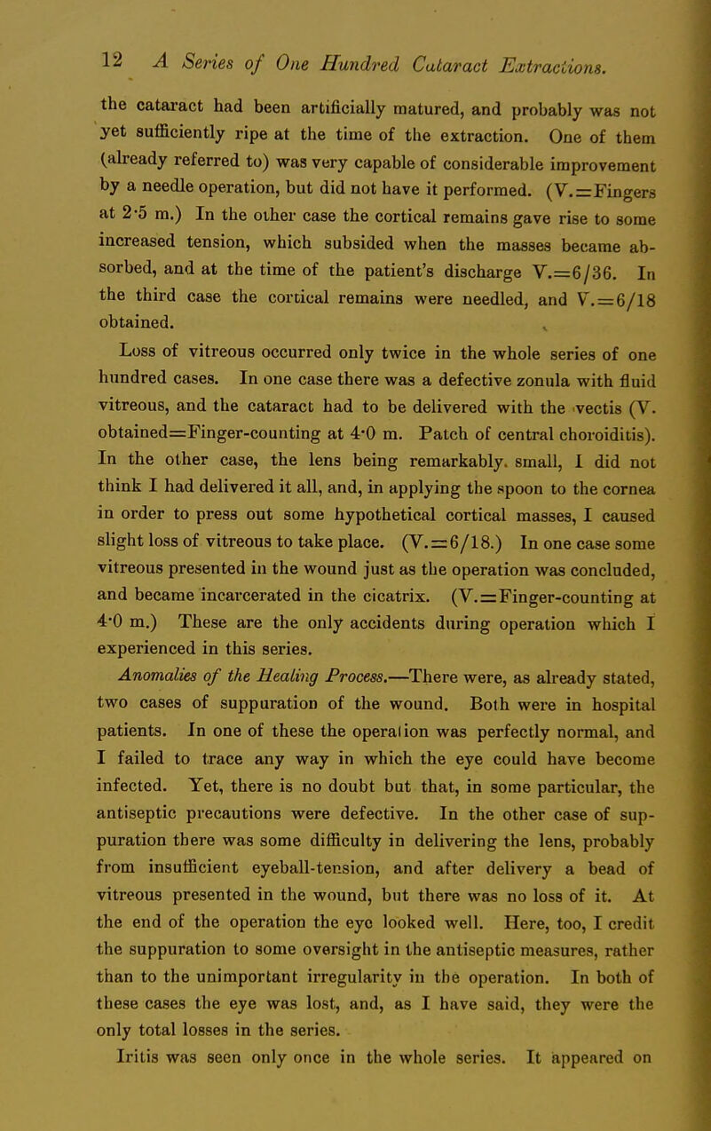 the catai-act had been artificially matured, and probably was not yet sufficiently ripe at the time of the extraction. One of them (already referred to) was very capable of considerable improvement by a needle operation, but did not have it performed. (V.=Fingers at 2-5 m.) In the other case the cortical remains gave rise to some increased tension, which subsided when the masses became ab- sorbed, and at the time of the patient's discharge V.=6/36. In the third case the cortical remains were needled, and V.=6/18 obtained. Loss of vitreous occurred only twice in the whole series of one hundred cases. In one case there was a defective zonula with fluid vitreous, and the cataract had to be delivered with the .vectis (V. obtained=Finger-counting at 4*0 m. Patch of central choroiditis). In the other case, the lens being remarkably, small, I did not think I had delivered it all, and, in applying the spoon to the cornea in order to press out some hypothetical cortical masses, I caused slight loss of vitreous to take place. (V. = 6/18.) In one case some vitreous presented in the wound just as the operation was concluded, and became incarcerated in the cicatrix. (V.=Finger-counting at 4*0 m.) These are the only accidents during operation which I experienced in this series. Anomalies of the Healing Process.—There were, as already stated, two cases of suppuration of the wound. Both were in hospital patients. In one of these the operation was perfectly normal, and I failed to trace any way in which the eye could have become infected. Yet, there is no doubt but that, in some particular, the antiseptic precautions were defective. In the other case of sup- puration there was some difficulty in delivering the lens, probably from insufficient eyeball-tension, and after delivery a bead of vitreous presented in the wound, but there was no loss of it. At the end of the operation the eye looked well. Here, too, I credit the suppuration to some oversight in the antiseptic measures, rather than to the unimportant irregularity in the operation. In both of these cases the eye was lost, and, as I have said, they were the only total losses in the series. Iritis was seen only once in the whole series. It iappeared on