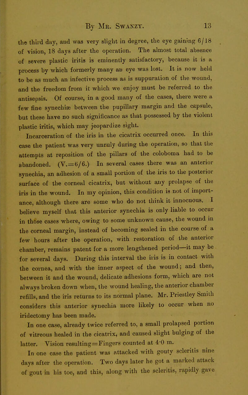 the third day, and was very slight in degree, the eye gaining 6/18 of vision, 18 days after the operation. The almost total absence of severe plastic iritis is eminently satisfactory, because it is a process by which formerly many an eye was lost. It is now held to be as much an infective process as is suppuration of the wound, and the freedom from it which we enjoy must be referred to the antisepsis. Of course, in a good many of the cases, there were a few fine synechiae between the pupillary margin and the capsule, but these have no such significance as that possessed by the violent plastic iritis, which may jeopardize sight. Incarceration of the iris in the cicatrix occurred once. In this case the patient was very unroily during the operation, so that the attempts at reposition of the pillars of the coloboma had to be abandoned. (V.=6/6.) In several cases there was an anterior synechia, an adhesion of a small portion of the iris to the posterior surface of the corneal cicatrix, but without any prolapse of the iris in the wound. In my opinion, this condition is not of import- ance, although there are some who do not think it innocuous. I believe myself that this anterior synechia is only liable to occur in those cases where, owing to some unknown cause, the wound m the corneal margin, instead of becoming sealed in the course of a few hours after the operation, with restoration of the anterior chamber, remains patent for a more lengthened period—it may be for several days. During this interval the iris is in contact with the cornea, and with the inner aspect of the wound; and then, between it and the wound, delicate adhesions form, which are not always broken down when, the wound healing, the anterior chamber refills, and the iris returns to its normal plane. Mr. Priestley Smith considers this anterior synechia more likely to occur when no iridectomy has been made. In one case, already twice referred to, a small prolapsed portion of vitreous healed in the cicatrix, and caused slight bulging of the latter. Vision resulting=Fingers counted at 4-0 m. In one case the patient was attacked with gouty scleritis nine days after the operation. Two days later he got a marked attack of gout in his toe, and this, along with the scleritis, rapidly gave