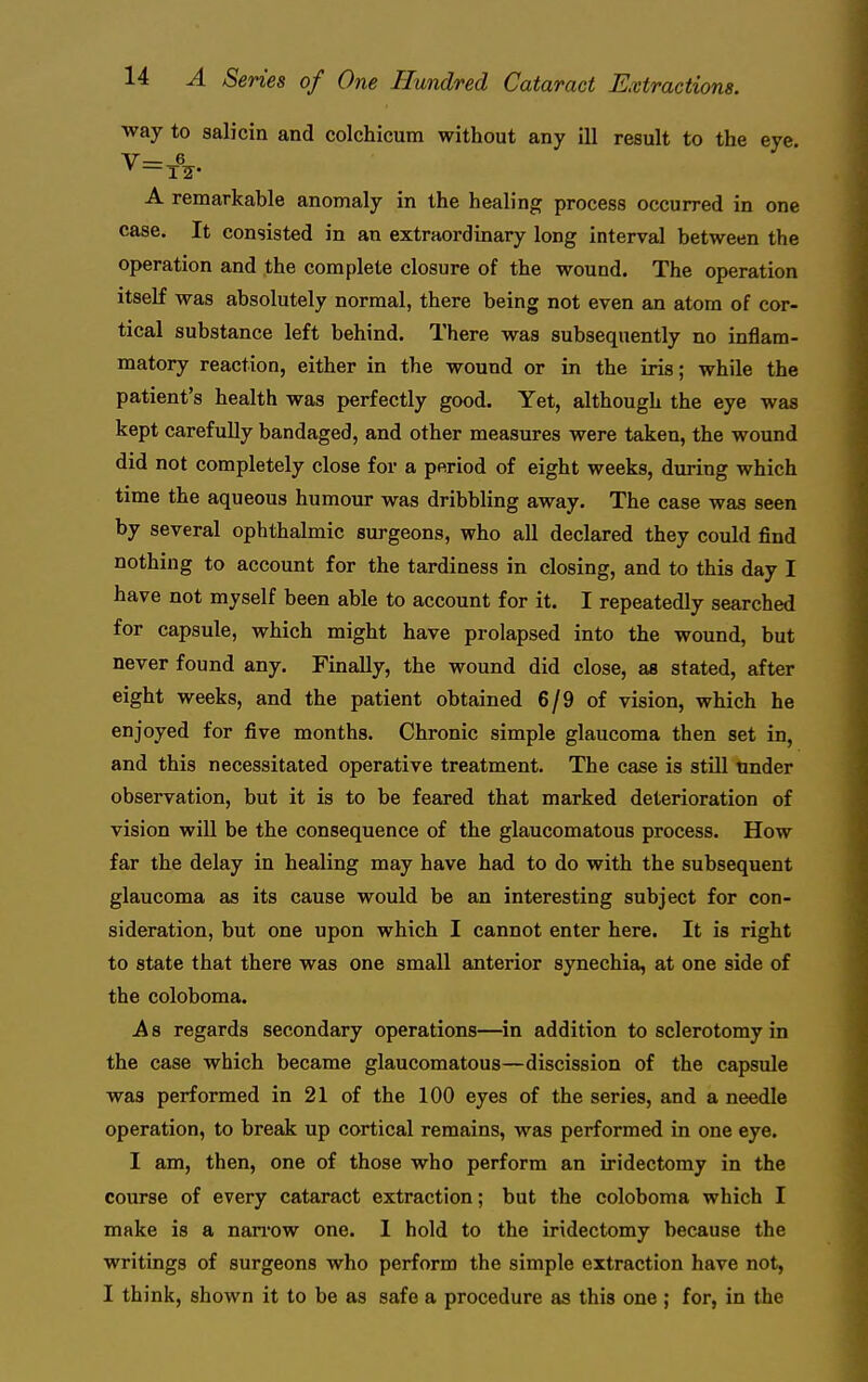 way to salicin and colchicum without any ill result to the eye. V—_6 ^ —TIE' A remarkable anomaly in the healing process occurred in one case. It consisted in an extraordinary long interval between the operation and the complete closure of the wound. The operation itself was absolutely normal, there being not even an atom of cor- tical substance left behind. There was subsequently no inflam- matory reaction, either in the wound or in the iris; while the patient's health was perfectly good. Yet, although the eye was kept carefuUy bandaged, and other measures were taken, the wound did not completely close for a period of eight weeks, during which time the aqueous humour was dribbling away. The case was seen by several ophthalmic surgeons, who all declared they could find nothing to account for the tardiness in closing, and to this day I have not myself been able to account for it. I repeatedly searched for capsule, which might have prolapsed into the wound, but never found any. Finally, the wound did close, as stated, after eight weeks, and the patient obtained 6/9 of vision, which he enjoyed for five months. Chronic simple glaucoma then set in, and this necessitated operative treatment. The case is still tinder observation, but it is to be feared that marked deterioration of vision will be the consequence of the glaucomatous process. How far the delay in healing may have had to do with the subsequent glaucoma as its cause would be an interesting subject for con- sideration, but one upon which I cannot enter here. It is right to state that there was one small anterior synechia, at one side of the coloboma. As regards secondary operations—in addition to sclerotomy in the case which became glaucomatous—discission of the capsule was performed in 21 of the 100 eyes of the series, and a needle operation, to break up cortical remains, was performed in one eye. I am, then, one of those who perform an iridectomy in the course of every cataract extraction; but the coloboma which I make is a nan-ow one. I hold to the iridectomy because the writings of surgeons who perform the simple extraction have not, I think, shown it to be as safe a procedure as this one ; for, in the