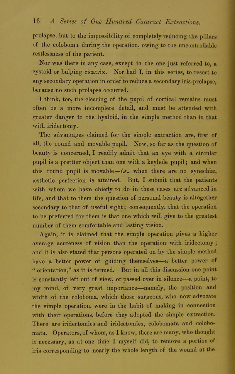 prolapse, but to the impossibility of completely reducing the pillars of the coloboma during the operation, owing to the uncontrollable restlessness of the patient. Nor was there in any case, except in the one just referred to, a cystoid or bulging cicatrix. Nor had I, in this series, to resort to any secondary operation in order to reduce a secondary iris-prolapse, because no such prolapse occuixed. I think, too, the clearing of the pupil of cortical remains must often be a more incomplete detail, and must be attended with greater danger to the hyaloid, in the simple method than in that with iridectomy. The advantages claimed for the simple extraction are, first of all, the round and movable pupil. Now, so far as the question of beauty is concerned, I readily admit that an eye with a circular pupil is a prettier object than one with a keyhole pupil; and when this round pupil is movable—i.e., when there are no synechiae, aesthetic perfection is attained. But, I submit tliat the patients with whom we have chiefly to do in these cases are advanced in life, and that to them the question of personal beauty is altogether secondary to that of useful sight; consequently, that the operation to be preferred for them is that one which will give to the greatest number of them comfortable and lasting vision. Again, it is claimed that the simple operation gives a higher average acuteness of vision than the operation with iridectomy ; and it is also stated that pei-sons operated on by the simple method have a better power of guiding themselves—a better power of  orientation, as it is termed. But in all this discussion one point is constantly left out of vievfr, or passed over in silence—a point, to my mind, of very great importance—namely, the position and width of the coloboma, which those surgeons, who now advocate the simple operation, were in the habit of making in connection with their operations, before they adopted the simple extraction. There are iridectomies and iridectomies, colobomata and colobo- mata. Operators, of whom, as I know, there are many, who thought it necessary, as at one time I myself did, to remove a portion of iris corresponding to nearly the whole length of the wound at the