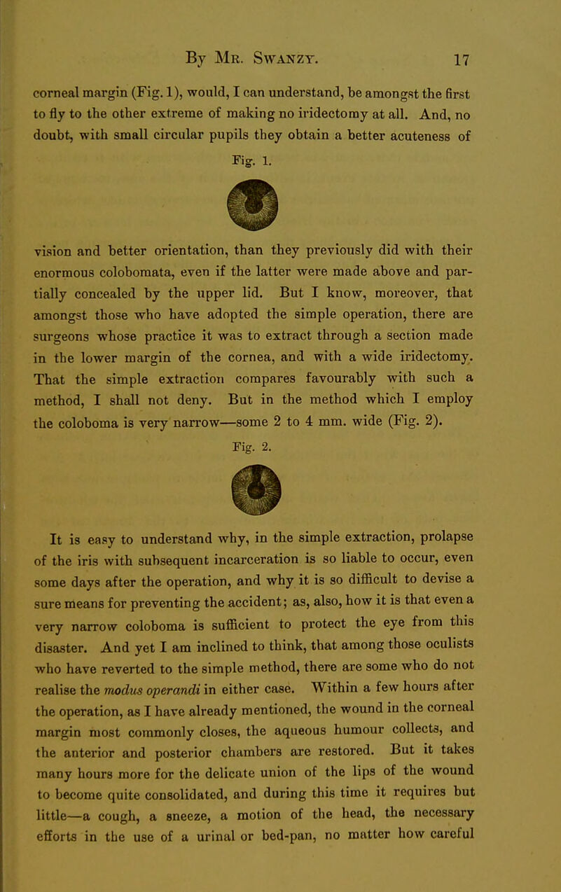 corneal margin (Fig. 1), would, I can understand, be amongst the first to fly to the other extreme of making no iridectomy at all. And, no doubt, with small circular pupils they obtain a better acuteness of Fig. 1. vision and better orientation, than they previously did with their enormous coloboraata, even if the latter were made above and par- tially concealed by the upper lid. But I know, moreover, that amongst those who have adopted the simple operation, there are surgeons whose practice it was to extract through a section made in the lower margin of the cornea, and with a wide iridectomy. That the simple extraction compares favourably with such a method, I shall not deny. But in the method which I employ the coloboma is very narrow—some 2 to 4 mm. wide (Fig. 2). Fig. 2. It is easy to understand why, in the simple extraction, prolapse of the iris with subsequent incarceration is so liable to occur, even some days after the operation, and why it is so difficult to devise a sure means for preventing the accident; as, also, how it is that even a very narrow coloboma is sufficient to protect the eye from this disaster. And yet I am inclined to think, that among those oculists who have reverted to the simple method, there are some who do not realise the modus operandi in either case. Within a few hours after the operation, as I have already mentioned, the wound in the corneal margin most commonly closes, the aqueous humour collects, and the anterior and posterior chambers are restored. But it takes many hours more for the delicate union of the lips of the wound to become quite consolidated, and during this time it requires but little—a cough, a sneeze, a motion of the head, the necessary efforts in the use of a urinal or bed-pan, no matter how careful