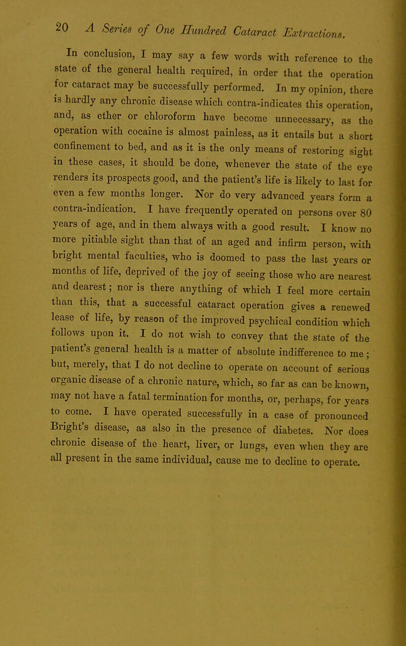 In conclusion, I may say a few words with reference to the state of the general health required, in order that the operation for cataract may be successfully performed. In my opinion, there is hardly any chronic disease which contra-indicates this operation, and, as ether or chloroform have become unnecessary, as the operation with cocaine is almost painless, as it entails but a short confinement to bed, and as it is the only means of restoring sight in these cases, it should be done, whenever the state of the eye renders its prospects good, and the patient's life is likely to last for even a few months longer. Nor do very advanced years form a contra-indication. I have frequently operated on persons over 80 years of age, and in them always with a good result. I know no more pitiable sight than that of an aged and infirm person, with bright mental faculties, who is doomed to pass the last years or months of life, deprived of the joy of seeing those who are neai-est and dearest; nor is there anything of which I feel more certain than this, that a successful cataract operation gives a renewed lease of life, by reason of the improved psychical condition which follows upon it. I do not wish to convey that the state of the patient's general health is a matter of absolute indifference to me ; but, merely, that I do not decline to operate on account of serious organic disease of a chronic nature, which, so far as can be known, may not have a fatal termination for months, or, perhaps, for years to come. I have operated successfully in a case of pronounced Bright's disease, as also in the presence of diabetes. Nor does chronic disease of the heart, liver, or lungs, even when they are all present in the same individual, cause me to decline to operate.