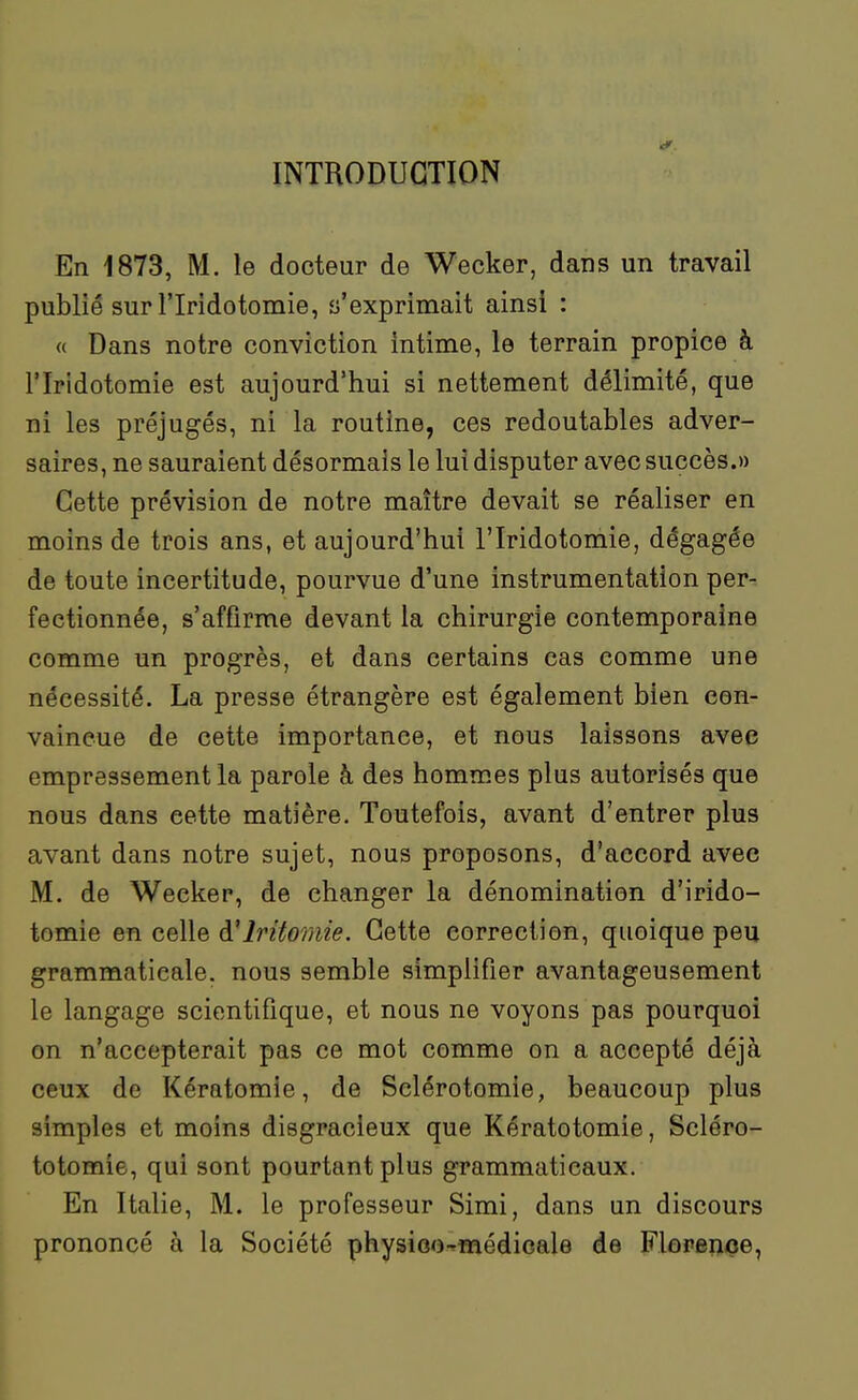 INTRODUCTION En 1873, M. le docteur de Wecker, dans un travail publié sur riridotomie, s'exprimait ainsi : « Dans notre conviction intime, le terrain propice à riridotomie est aujourd'hui si nettement délimité, que ni les préjugés, ni la routine, ces redoutables adver- saires, ne sauraient désormais le lui disputer avec succès.» Cette prévision de notre maître devait se réaliser en moins de trois ans, et aujourd'hui l'Iridotomie, dégagée de toute incertitude, pourvue d'une instrumentation per- fectionnée, s'affirme devant la chirurgie contemporaine comme un progrès, et dans certains cas comme une nécessité. La presse étrangère est également bien con- vaincue de cette importance, et nous laissons avec empressement la parole à des hommes plus autorisés que nous dans cette matière. Toutefois, avant d'entrer plus avant dans notre sujet, nous proposons, d'accord avec M. de Wecker, de changer la dénomination d'irido- tomie en celle à'iritomie. Cette correction, quoique peu grammaticale, nous semble simplifier avantageusement le langage scientiflque, et nous ne voyons pas pourquoi on n'accepterait pas ce mot comme on a accepté déjà ceux de Kératomie, de Sclérotomie, beaucoup plus simples et moins disgracieux que Kératotomie, Scléro- totomie, qui sont pourtant plus grammaticaux. En Italie, M. le professeur Simi, dans un discours prononcé à la Société physioo-médicale de Florenoe,