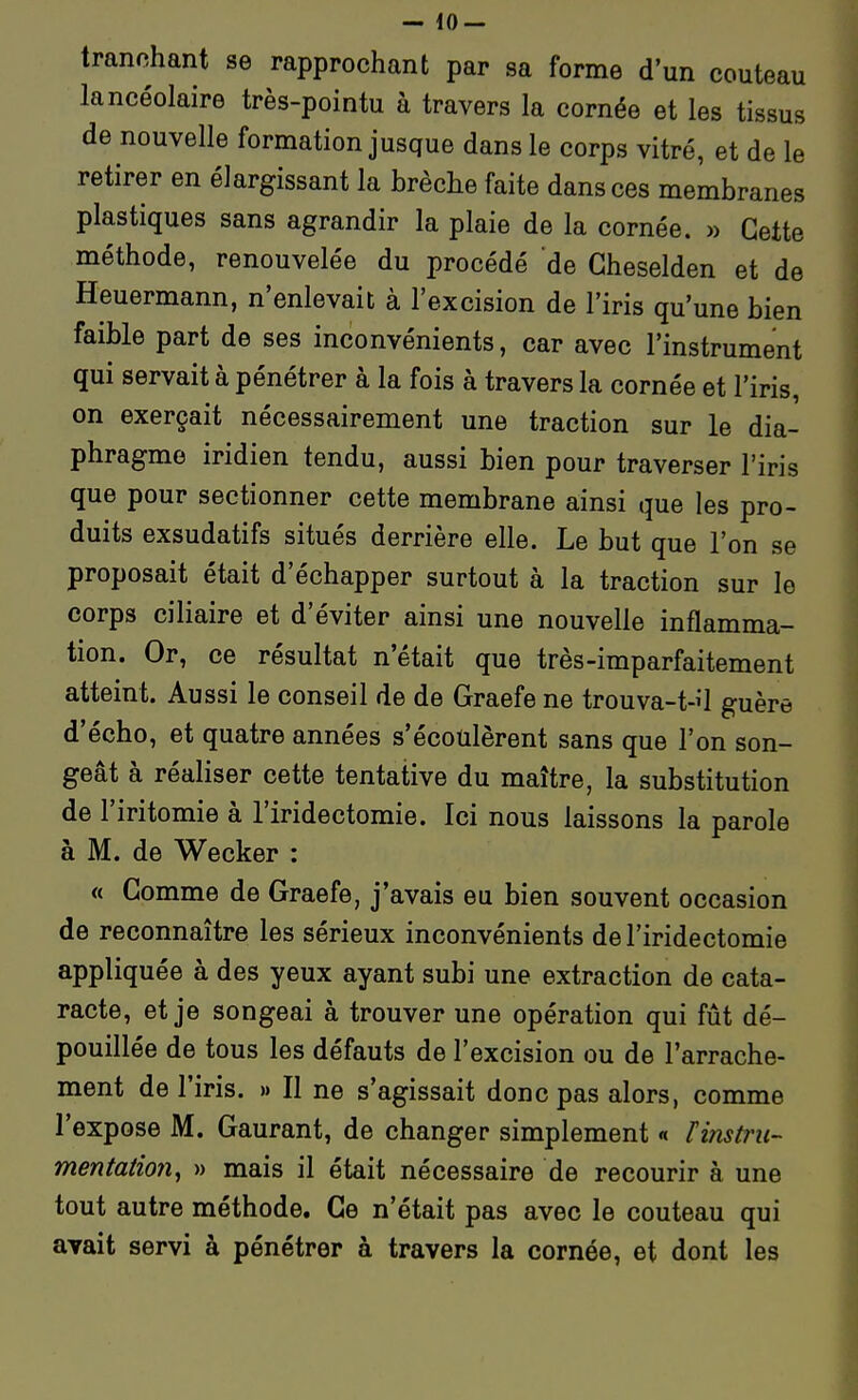 tranchant se rapprochant par sa forme d'un couteau lancéolaire très-pointu à travers la cornée et les tissus de nouvelle formation jusque dans le corps vitré, et de le retirer en élargissant la brèche faite dans ces membranes plastiques sans agrandir la plaie de la cornée. » Cette méthode, renouvelée du procédé de Gheselden et de Heuermann, n'enlevait à l'excision de l'iris qu'une bien faible part de ses inconvénients, car avec l'instrument qui servait à pénétrer à la fois à travers la cornée et l'iris, on exerçait nécessairement une traction sur le dia- phragme iridien tendu, aussi bien pour traverser l'iris que pour sectionner cette membrane ainsi que les pro- duits exsudatifs situés derrière elle. Le but que l'on se proposait était d'échapper surtout à la traction sur le corps ciliaire et d'éviter ainsi une nouvelle inflamma- tion. Or, ce résultat n'était que très-imparfaitement atteint. Aussi le conseil de de Graefe ne trouva-t-i'l guère d'écho, et quatre années s'écoulèrent sans que l'on son- geât à réaliser cette tentative du maître, la substitution de l'iritomie à l'iridectomie. Ici nous laissons la parole à M. de Wecker : « Comme de Graefe, j'avais eu bien souvent occasion de reconnaître les sérieux inconvénients de l'iridectomie appliquée à des yeux ayant subi une extraction de cata- racte, et je songeai à trouver une opération qui fût dé- pouillée de tous les défauts de l'excision ou de l'arrache- ment de l'iris. » Il ne s'agissait donc pas alors, comme l'expose M. Gaurant, de changer simplement « tinstru- mentaiion, » mais il était nécessaire de recourir à une tout autre méthode. Ce n'était pas avec le couteau qui ayait servi à pénétrer à travers la cornée, et dont les