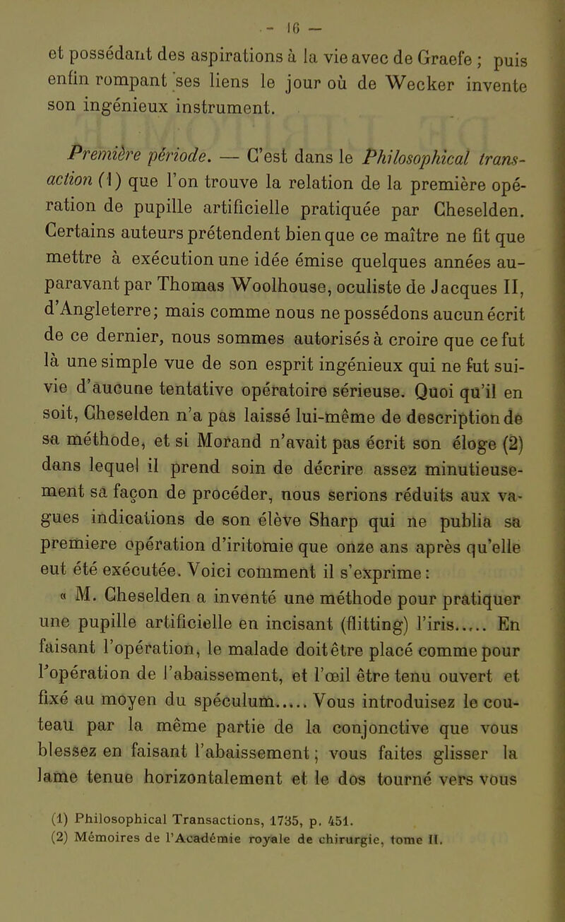 IG - et possédant des aspirations à la vie avec de Graefe ; puis enfin rompanfses liens le jour oij de Wecker invente son ingénieux instrument. Première période. — C'est dans le Philosophical trans- action (\) que l'on trouve la relation de la première opé- ration de pupille artificielle pratiquée par Gheselden. Certains auteurs prétendent bien que ce maître ne fit que mettre à exécution une idée émise quelques années au- paravant par Thomas Woolhouse, oculiste de Jacques II, d'Angleterre; mais comme nous ne possédons aucun écrit de ce dernier, nous sommes autorisés à croire que ce fut là une simple vue de son esprit ingénieux qui ne fut sui- vie d'aucune tentative opératoire sérieuse. Quoi qu'il en soit, Gheselden n'a pas laissé lui-même de description dè sa méthode, et si Morand n'avait pas écrit son éloge (2) dans lequel il prend soin de décrire assez minutieuse- ment sa façon de procéder, nous serions réduits aux va- gues indications de son élève Sharp qui ne pubha sa première opération d'iritoraie que onze ans après qu'elle eut été exécutée. Voici comment il s'exprime : « M. Gheselden a inventé une méthode pour pratiquer une pupille artificielle en incisant (flitting) l'iris..,.. En faisant l'opération, le malade doit être placé comme pour ^opération de l'abaissement, et l'œil être tenu ouvert et fixé au moyen du spéculum Vous introduisez le cou- teau par la même partie de la conjonctive que vous blessez en faisant l'abaissement ; vous faites glisser la lame tenue horizontalement et le dos tourné vers vous (1) Philosophical Transactions, 1735, p. 451.