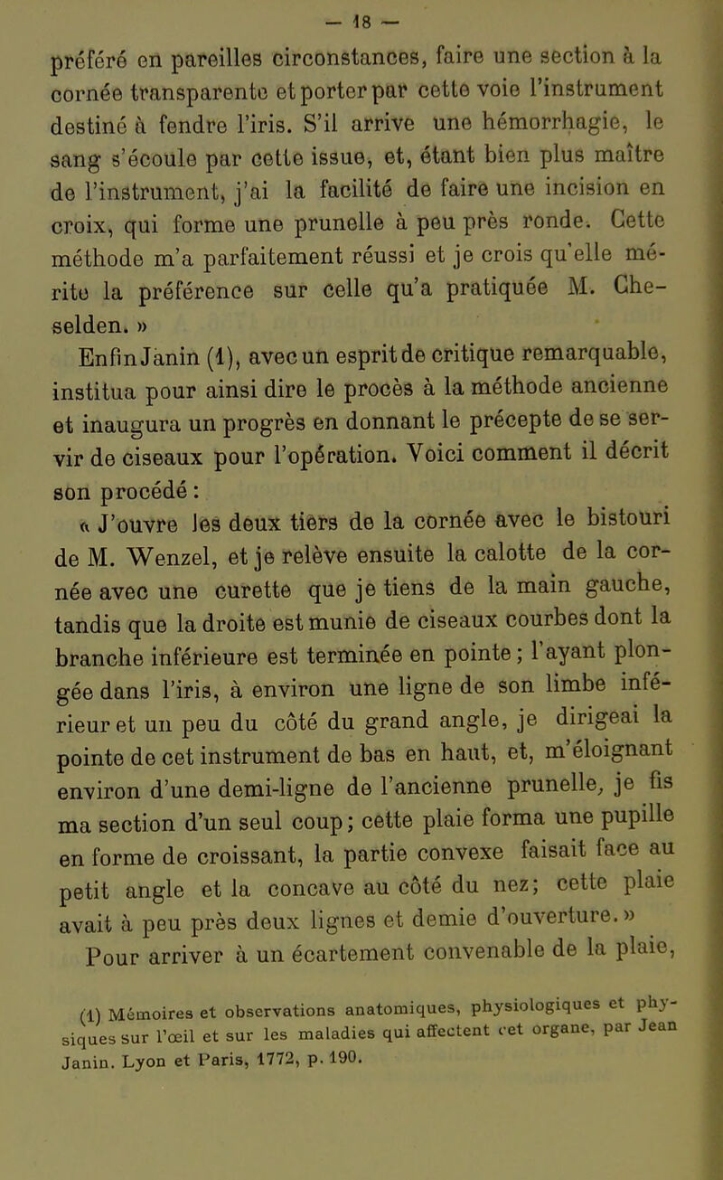 préféré en pareilles circonstances, faire une section à la cornée transparente et porter par cette voie l'instrament destiné à fendre l'iris. S'il arrive une hémorrhagie, le sang s'écoule par cette issue, et, étant bien plus maître de l'instrument, j'ai la facilité de faire une incision en croix, qui forme une prunelle à peu près ronde. Cette méthode m'a parfaitement réussi et je crois qu elle mé- rite la préférence sur celle qu'a pratiquée M. Che- selden. » Enfin Janin (1), avec un esprit de critique remarquable, institua pour ainsi dire le procès à la méthode ancienne et inaugura un progrès en donnant le précepte de se ser- vir de ciseaux pour l'opération. Voici comment il décrit son procédé : <i J'ouvre les deux tiers de la cornée avec le bistouri de M. Wenzel, et je relève ensuite la calotte de la cor- née avec une curette que je tiens de la main gauche, tandis que la droite est munie de ciseaux courbes dont la branche inférieure est terminée en pointe; l'ayant plon- gée dans l'iris, à environ une ligne de son limbe infé- rieur et un peu du côté du grand angle, je dirigeai la pointe de cet instrument de bas en haut, et, m'éloignant environ d'une demi-Hgne de l'ancienne prunelle, je fis ma section d'un seul coup; cette plaie forma une pupille en forme de croissant, la partie convexe faisait face au petit angle et la concave au côté du nez; cette plaie avait à peu près deux lignes et demie d'ouverture.» Pour arriver à un écartement convenable de la plaie, (1) Mémoires et observations anatomiques, physiologiques et phy- siques sur rœil et sur les maladies qui affectent cet organe, par Jean Janin. Lyon et Paris, 1772, p. 190.