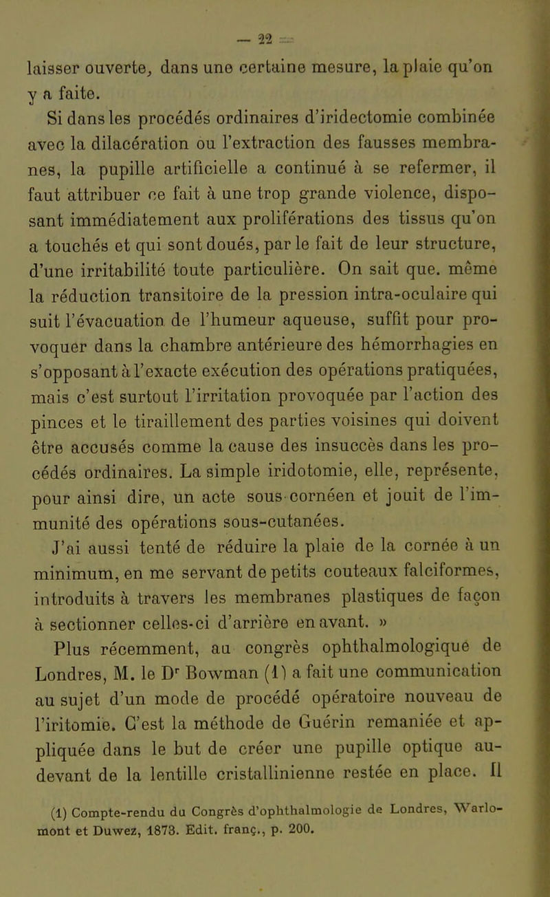 laisser ouverte, dans une certaine mesure, la plaie qu'on y a faite. Si dans les procédés ordinaires d'iridectomie combinée avec la dilacération ou l'extraction des fausses membra- nes, la pupille artificielle a continué à se refermer, il faut attribuer ce fait à une trop grande violence, dispo- sant immédiatement aux proliférations des tissus qu'on a touchés et qui sont doués, par le fait de leur structure, d'une irritabilité toute particulière. On sait que. même la réduction transitoire de la pression intra-oculaire qui suit l'évacuation de l'humeur aqueuse, suffit pour pro- voquer dans la chambre antérieure des hémorrhagies en s'opposant àl'exacte exécution des opérations pratiquées, mais c'est surtout l'irritation provoquée par l'action des pinces et le tiraillement des parties voisines qui doivent être accusés comme la cause des insuccès dans les pro- cédés ordinaires. La simple iridotomie, elle, représente, pour ainsi dire, un acte sous cornéen et jouit de l'im- munité des opérations sous-cutanées. J'ai aussi tenté de réduire la plaie de la cornée à un minimum, en me servant de petits couteaux falciformes, introduits à travers les membranes plastiques de façon à sectionner celles-ci d'arrière en avant. » Plus récemment, aa congrès ophthalmologique de Londres, M. le D Bowman (1) a fait une communication au sujet d'un mode de procédé opératoire nouveau de l'iritomie. C'est la méthode de Guérin remaniée et ap- pHquée dans le but de créer une pupille optique au- devant de la lentille cristallinienne restée en place. Il (1) Compte-rendu du Congrès d'ophthalmologie de Londres, Warlo- mont et Duwez, 1873. Edit. franç., p. 200.