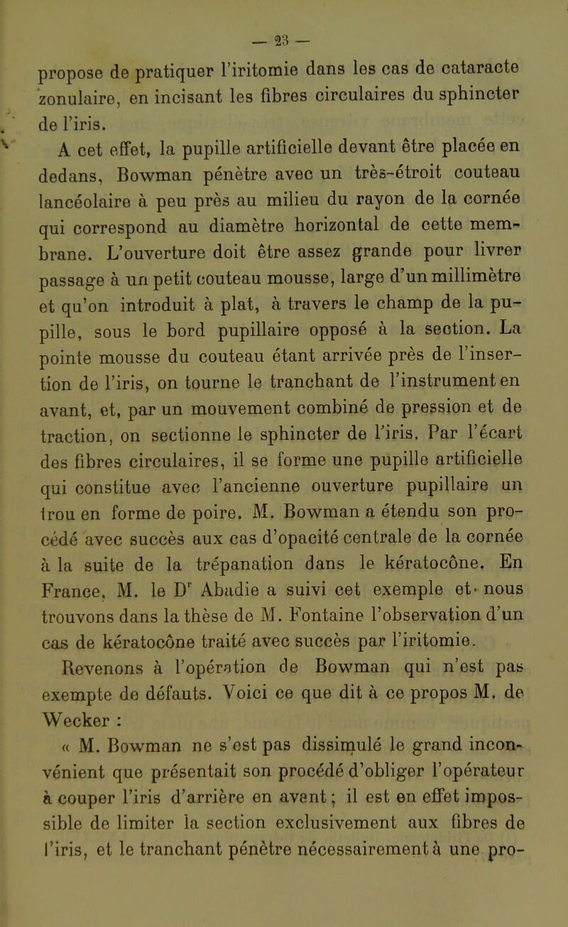 propose de pratiquer l'iritomie dans les cas de cataracte zonulaire, en incisant les fibres circulaires du sphincter de l'iris. A cet effet, la pupille artificielle devant être placée en dedans, Bowman pénètre avec un très-étroit couteau lancéolaire à peu près au milieu du rayon de la cornée qui correspond au diamètre horizontal de cette mem- brane. L'ouverture doit être assez grande pour livrer passage à un petit couteau mousse, large d'un millimètre et qu'on introduit à plat, à travers le champ de la pu- pille, sous le bord pupillaire opposé à la section. La pointe mousse du couteau étant arrivée près de l'inser- tion de l'iris, on tourne le tranchant de l'instrument en avant, et, par un mouvement combiné de pression et de traction, on sectionne le sphincter de Tiris. Par l'écart des fibres circulaires, il se forme une pupille artificielle qui constitue avec l'ancienne ouverture pupillaire un Irou en forme de poire. M. Bowman a étendu son pro- cédé avec succès aux cas d'opacité centrale de la cornée à la suite de la trépanation dans le kératocône. En France. M. le D' Abadie a suivi cet exemple et- nous trouvons dans la thèse de M. Fontaine l'observation d'un cas de kératocône traité avec succès par l'iritomie. Revenons à l'opération de Bov^'man qui n'est pas exempte de défauts. Voici ce que dit à ce propos M. de Wecker : « M. Bowman ne s'est pas dissimulé le grand incon- vénient que présentait son procédé d'obliger l'opérateur à couper l'iris d'arrière en avant ; il est en effet impos- sible de limiter la section exclusivement aux fibres de l'iris, et le tranchant pénètre nécessairement à une pro-