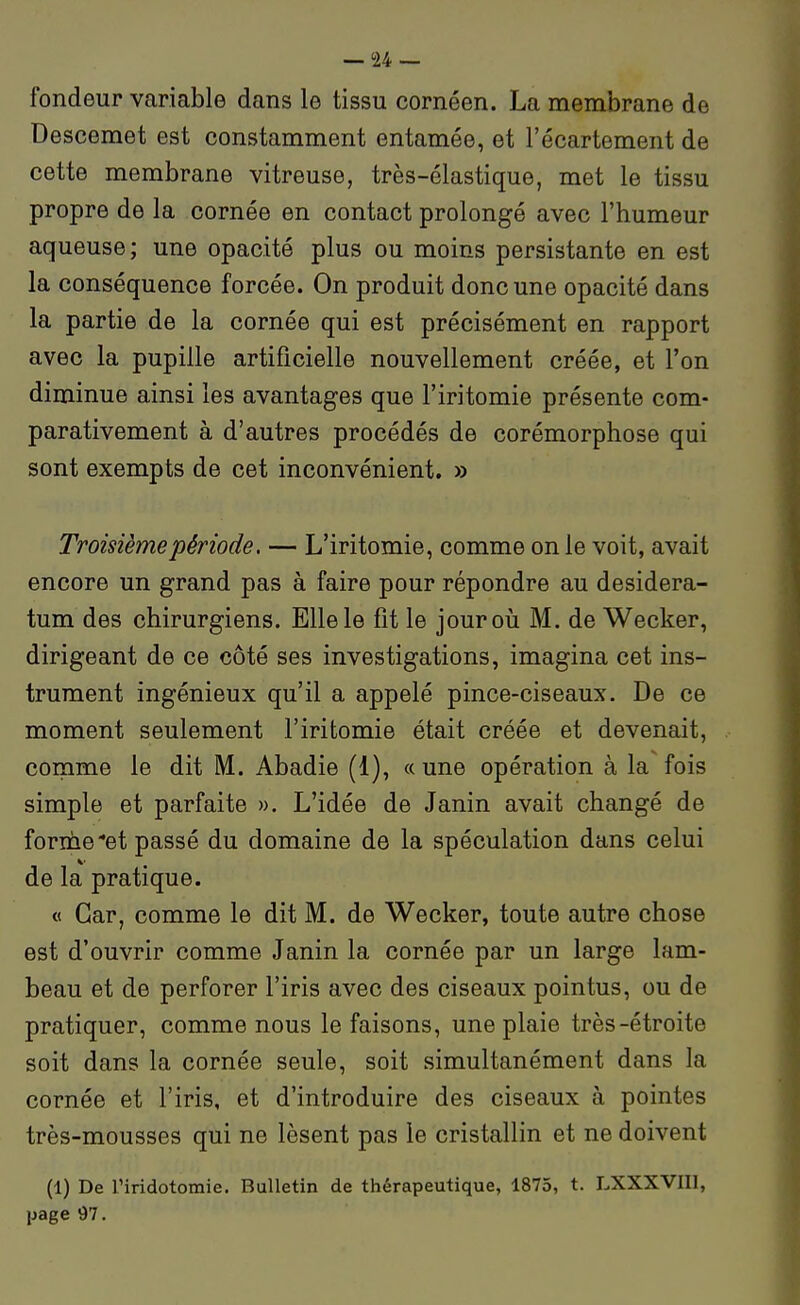fondeur variable dans le tissu cornéen. La membrane de Descemet est constamment entamée, et l'écartement de cette membrane vitreuse, très-élastique, met le tissu propre de la cornée en contact prolongé avec l'humeur aqueuse ; une opacité plus ou moins persistante en est la conséquence forcée. On produit donc une opacité dans la partie de la cornée qui est précisément en rapport avec la pupille artificielle nouvellement créée, et l'on diminue ainsi les avantages que l'iritomie présente com- parativement à d'autres procédés de corémorphose qui sont exempts de cet inconvénient. » Troisième période. — L'iritomie, comme on le voit, avait encore un grand pas à faire pour répondre au desidera- tum des chirurgiens. Elle le fit le jouroii M. de Wecker, dirigeant de ce côté ses investigations, imagina cet ins- trument ingénieux qu'il a appelé pince-ciseaux. De ce moment seulement l'iritomie était créée et devenait, comme le dit M. Abadie (1), « une opération à la fois simple et parfaite ». L'idée de Janin avait changé de forme-et passé du domaine de la spéculation dans celui de la pratique. « Car, comme le dit M. de Wecker, toute autre chose est d'ouvrir comme Janin la cornée par un large lam- beau et de perforer l'iris avec des ciseaux pointus, ou de pratiquer, comme nous le faisons, une plaie très-étroite soit dans la cornée seule, soit simultanément dans la cornée et l'iris, et d'introduire des ciseaux à pointes très-mousses qui ne lèsent pas le cristallin et ne doivent (1) De l'iridotomie. Bulletin de thérapeutique, 1875, t. LXXXVIIl, page 97.