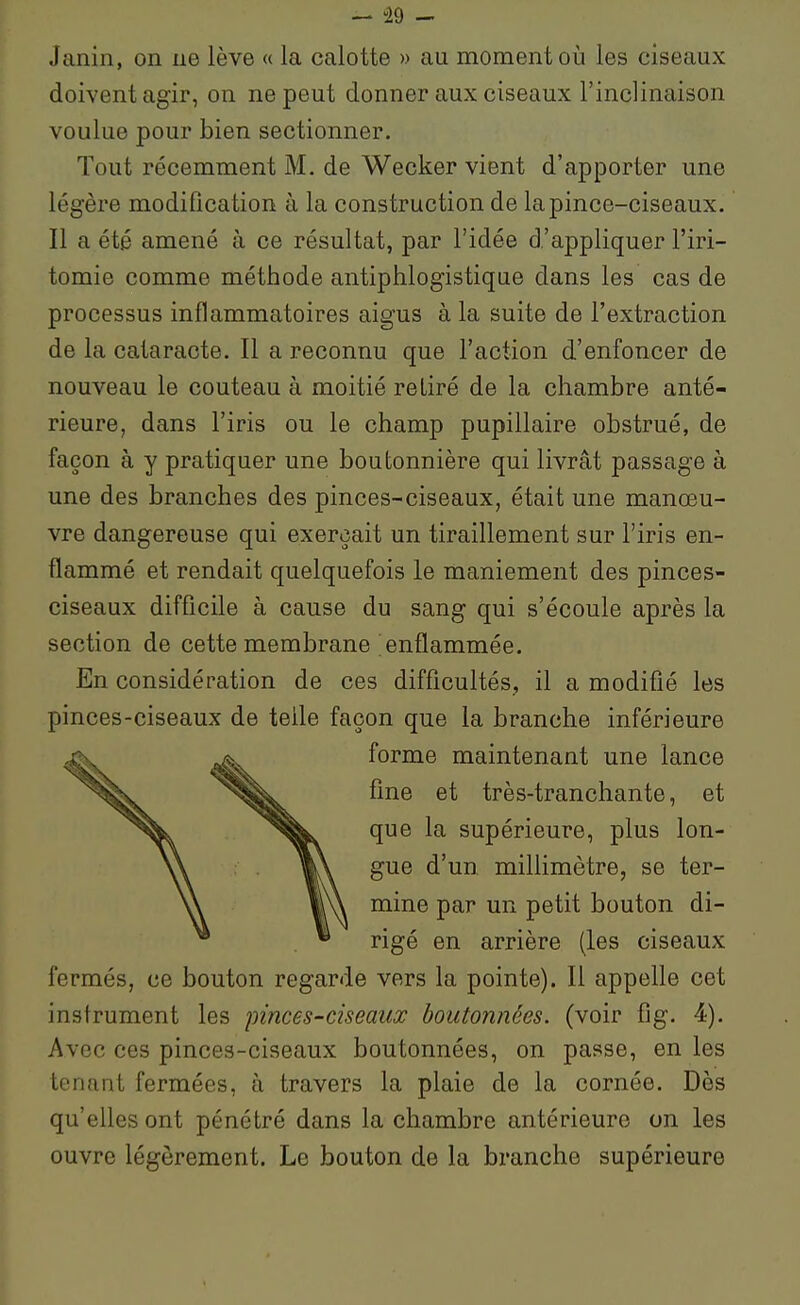 Janin, on ne lève « la calotte » au moment où les ciseaux doivent agir, on ne peut donner aux ciseaux l'inclinaison voulue pour bien sectionner. Tout récemment M. de Wecker vient d'apporter une légère modification à la construction de la pince-ciseaux. Il a été amené à ce résultat, par l'idée d'appliquer l'iri- tomie comme méthode antiphlogistique dans les cas de processus inflammatoires aigus à la suite de l'extraction de la cataracte. Il a reconnu que l'action d'enfoncer de nouveau le couteau à moitié retiré de la chambre anté- rieure, dans l'iris ou le champ pupillaire obstrué, de façon à y pratiquer une boutonnière qui livrât passage à une des branches des pinces-ciseaux, était une manœu- vre dangereuse qui exerçait un tiraillement sur l'iris en- flammé et rendait quelquefois le maniement des pinces- ciseaux difficile à cause du sang qui s'écoule après la section de cette membrane enflammée. En considération de ces difficultés, il a modifié les pinces-ciseaux de telle façon que la branche inférieure forme maintenant une lance fine et très-tranchante, et que la supérieure, plus lon- gue d'un millimètre, se ter- mine par un petit bouton di- rigé en arrière (les ciseaux fermés, ce bouton regarde vers la pointe). Il appelle cet instrument les pinces-ciseaux boutonnées, (voir fig. 4). Avec ces pinces-ciseaux boutonnées, on passe, en les tenant fermées, à travers la plaie de la cornée. Dès qu'elles ont pénétré dans la chambre antérieure on les ouvre légèrement. Le bouton de la branche supérieure