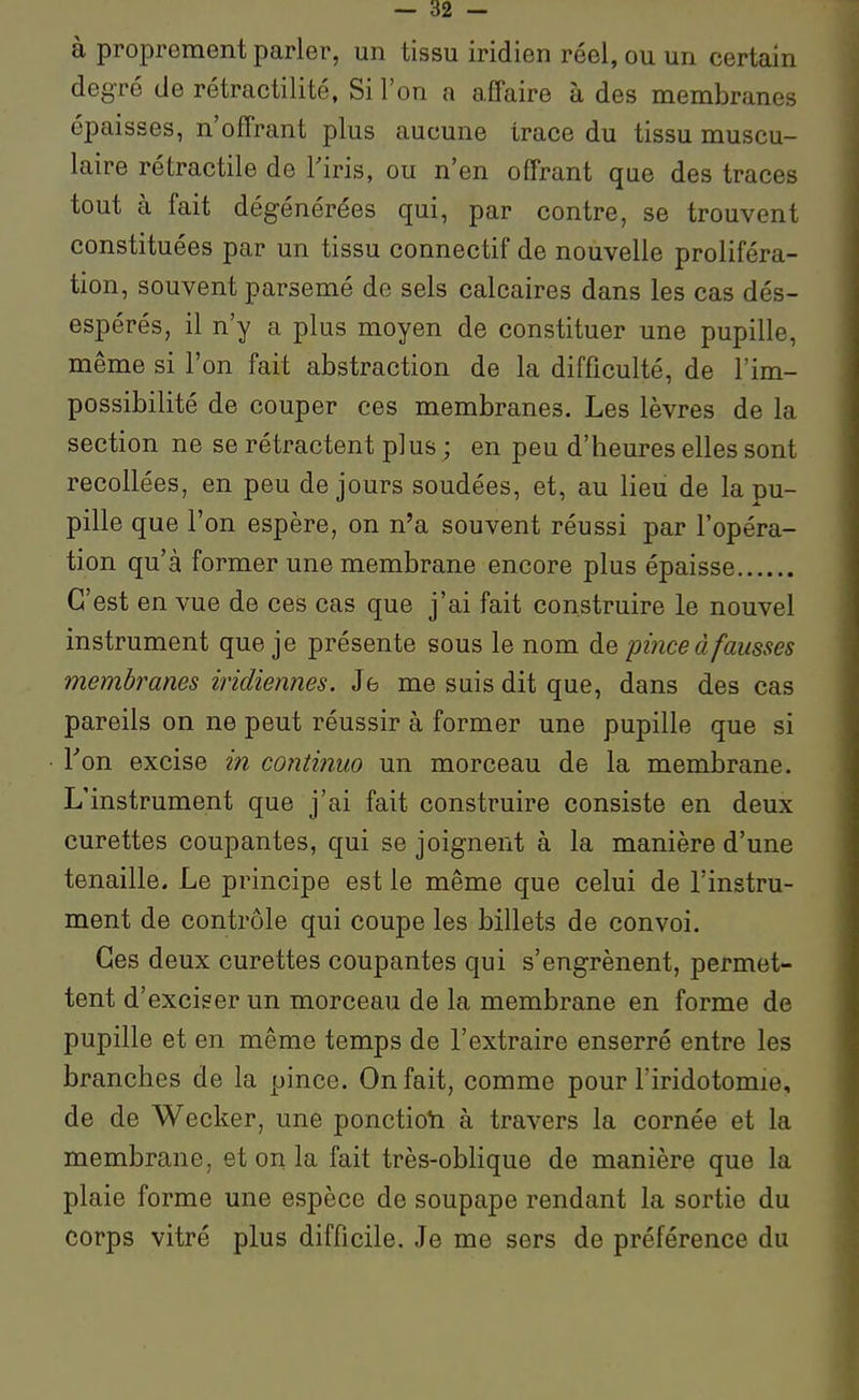 à proprement parler, un tissu iridien réel, ou un certain degré de rétractilité, Si l'on a affaire à des membranes épaisses, n'offrant plus aucune trace du tissu muscu- laire rétractile de Tiris, ou n'en offrant que des traces tout à fait dégénérées qui, par contre, se trouvent constituées par un tissu connectif de nouvelle proliféra- tion, souvent parsemé de sels calcaires dans les cas dés- espérés, il n'y a plus moyen de constituer une pupille, même si l'on fait abstraction de la difficulté, de l'im- possibilité de couper ces membranes. Les lèvres de la section ne se rétractent plus ; en peu d'heures elles sont recollées, en peu de jours soudées, et, au lieu de la pu- pille que l'on espère, on n'a souvent réussi par l'opéra- tion qu'à former une membrane encore plus épaisse C'est en vue de ces cas que j'ai fait construire le nouvel instrument que je présente sous le nom àe pince à fausses membranes indiennes. Je me suis dit que, dans des cas pareils on ne peut réussir à former une pupille que si Ton excise in continuo un morceau de la membrane. L'instrument que j'ai fait construire consiste en deux curettes coupantes, qui se joignent à la manière d'une tenaille. Le principe est le même que celui de l'instru- ment de contrôle qui coupe les billets de convoi. Ces deux curettes coupantes qui s'engrènent, permet- tent d'exciser un morceau de la membrane en forme de pupille et en même temps de l'extraire enserré entre les branches de la pince. On fait, comme pour l'iridotomie, de de Wecker, une ponctioti à travers la cornée et la membrane, et on la fait très-oblique de manière que la plaie forme une espèce de soupape rendant la sortie du corps vitré plus difficile. Je me sers de préférence du