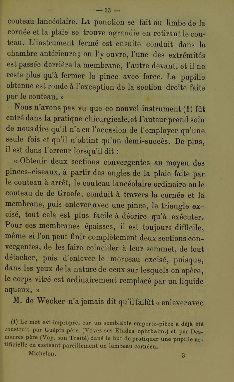 couteau lancéolaire. La ponction se fait au limbe de la cornée et la plaie se trouve agrandie en retirant le cou- teau. L'instrument fermé est ensuite conduit dans la chambre antérieure ; on l'y ouvre, l'une des extrémités est passée derrière la membrane, l'autre devant, et il ne reste plus qu'à fermer la pince avec force. La pupille obtenue est ronde à l'exception de la section droite faite par le couteau. » Nous n'avons pas vu que ce nouvel instrument (1) fût eniré dans la pratique chirurgicale,et l'auteur prend soin de nous dire qu'il n'a eu l'occasion de l'employer qu'une seule fois et qu'il n'obtint qu'un demi-succès. De plus, il est dans l'erreur lorsqu'il dit : « Obtenir deux sections convergentes au moyen des pinces-ciseaux, à partir des angles de la plaie faite par le couteau à arrêt, le couteau lancéolaire ordinaire ou le couteau de de Graefe, conduit à travers la cornée et la membrane, puis enlever avec une pince, le triangle ex- cisé, tout cela est plus facile à décrire qu'à exécuter. Pour ces membranes épaisses, il est toujours difficile, même si l'on peut finir complètement deux sections con- vergentes, de les faire coïncider à leur sommet, de tout détacher, puis d'enlever le morceau excisé, puisque, dans les yeux delà nature de ceux sur lesquels on opère, le corps vitré est ordinairement remplacé par un liquide aqueux. » M. de Wecker n'a jamais dit qu'il fallût « enleveravec (1) Le mot est impropre, car un semblable emporte-pièce a déjà été construit par Guépin père (Voyez ses Etudes ophthalm.) et par Des- marres père (Voy. son Traité) danâ le but de pratiquer une pupille ar- tificielle en excisant pareillement un lambeau cornéen. Michelon. q