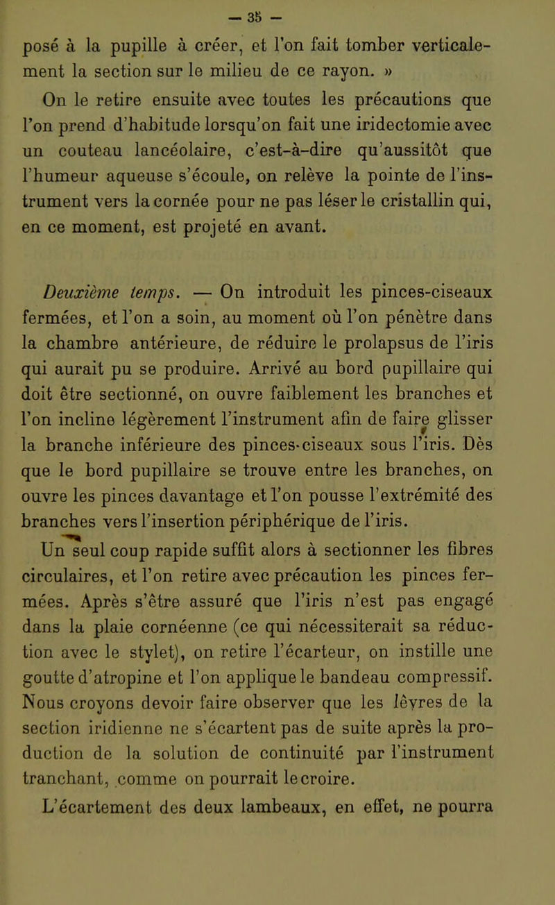 posé à la pupille à créer, et l'on fait tomber verticale- ment la section sur le milieu de ce rayon. » On le retire ensuite avec toutes les précautions que l'on prend d'habitude lorsqu'on fait une iridectomie avec un couteau lancéolaire, c'est-à-dire qu'aussitôt que l'humeur aqueuse s'écoule, on relève la pointe de l'ins- trument vers la cornée pour ne pas léser le cristallin qui, en ce moment, est projeté en avant. Deuxième temps. — On introduit les pinces-ciseaux fermées, et l'on a soin, au moment où l'on pénètre dans la chambre antérieure, de réduire le prolapsus de l'iris qui aurait pu se produire. Arrivé au bord pupillaire qui doit être sectionné, on ouvre faiblement les branches et l'on incline légèrement l'instrument afin de faire glisser la branche inférieure des pinces-ciseaux sous l'iris. Dès que le bord pupillaire se trouve entre les branches, on ouvre les pinces davantage et l'on pousse l'extrémité des branches vers l'insertion périphérique de l'iris. Un seul coup rapide suffit alors à sectionner les fibres circulaires, et l'on retire avec précaution les pinces fer- mées. Après s'être assuré que l'iris n'est pas engagé dans la plaie cornéenne (ce qui nécessiterait sa réduc- tion avec le stylet), on retire l'écarteur, on instille une goutte d'atropine et l'on applique le bandeau compressif. Nous croyons devoir faire observer que les lèvres de la section iridienne ne s'écartent pas de suite après la pro- ^ duction de la solution de continuité par l'instrument tranchant, comme on pourrait le croire. L'écartement des deux lambeaux, en effet, ne pourra