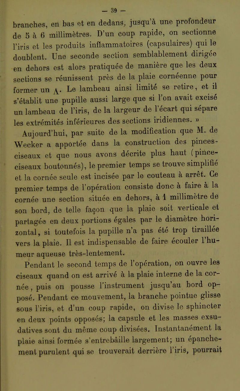 branches, en bas et en dedans, jusqu'à une profondeur de 5 à 6 millimètres. D'un coup rapide, on sectionne l'iris et les produits inflammatoires (capsulaires) qui le doublent. Une seconde section semblablement dirigée en dehors est alors pratiquée de manière que les deux sections se réunissent près de la plaie cornéenne pour former un ^. Le lambeau ainsi limité se retire, et il s'établit une pupille aussi large que si l'on avait excisé un lambeau de l'iris, de la largeur de l'écart qui sépare les extrémités inférieures des sections indiennes. » Aujourd'hui, par suite de la modification que M. de Wecker a apportée dans la construction des pinces- ciseaux et que nous avons décrite plus haut (pince- ciseaux boutonnés), le premier temps se trouve simplifié et la cornée seule est incisée par le couteau à arrêt. Ce premier temps de l'opération consiste donc à faire à la cornée une section située en dehors, à 1 millimètre de son bord, de telle façon que la plaie soit verticale et partagée en deux portions égales par le diamètre hori- zontal , si toutefois la pupille n'a pas été trop tiraillée vers la plaie. Il est indispensable de faire écouler l'hu- meur aqueuse très-lentement. Pendant le second temps de l'opération, on ouvre les ciseaux quand on est arrivé à la plaie interne de la cor- née , puis on pousse l'instrument jusqu'au bord op- posé. Pendant ce mouvement, la branche pointue glisse sous l'iris, et d'un coup rapide, on divise le sphincter en deux points opposés; la capsule et les masses exsu- datives sont du même coup divisées. Instantanément la plaie ainsi formée s'entrebâille largement; un épanche- ment purulent qui se trouverait derrière l'iris, pourrait