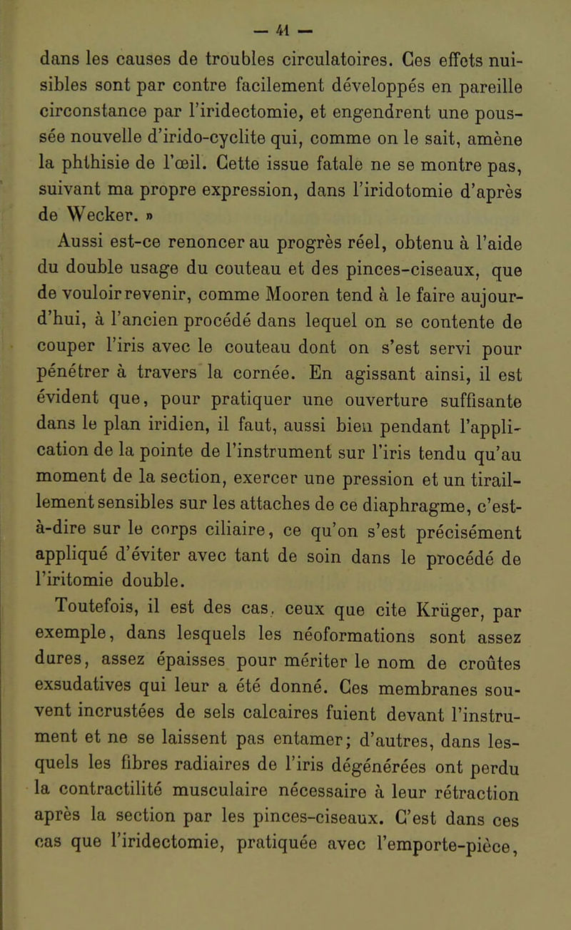 dans les causes de troubles circulatoires. Ces effets nui- sibles sont par contre facilement développés en pareille circonstance par l'iridectomie, et engendrent une pous- sée nouvelle d'irido-cyclite qui, comme on le sait, amène la phttiisie de l'œil. Cette issue fatale ne se montre pas, suivant ma propre expression, dans l'iridotomie d'après de Wecker. » Aussi est-ce renoncer au progrès réel, obtenu à l'aide du double usage du couteau et des pinces-ciseaux, que de vouloir revenir, comme Mooren tend à le faire aujour- d'hui, à l'ancien procédé dans lequel on se contente de couper l'iris avec le couteau dont on s'est servi pour pénétrer à travers la cornée. En agissant ainsi, il est évident que, pour pratiquer une ouverture suffisante dans le plan iridien, il faut, aussi bien pendant l'appli- cation de la pointe de l'instrument sur l'iris tendu qu'au moment de la section, exercer une pression et un tirail- lement sensibles sur les attaches de ce diaphragme, c'est- à-dire sur le corps ciliaire, ce qu'on s'est précisément appliqué d'éviter avec tant de soin dans le procédé de l'iritomie double. Toutefois, il est des cas, ceux que cite Krûger, par exemple, dans lesquels les néoformations sont assez dures, assez épaisses pour mériter le nom de croûtes exsudatives qui leur a été donné. Ces membranes sou- vent incrustées de sels calcaires fuient devant l'instru- ment et ne se laissent pas entamer; d'autres, dans les- quels les fibres radiaires de l'iris dégénérées ont perdu la contractilité musculaire nécessaire à leur rétraction après la section par les pinces-ciseaux. C'est dans ces cas que l'iridectomie, pratiquée avec l'emporte-pièce,