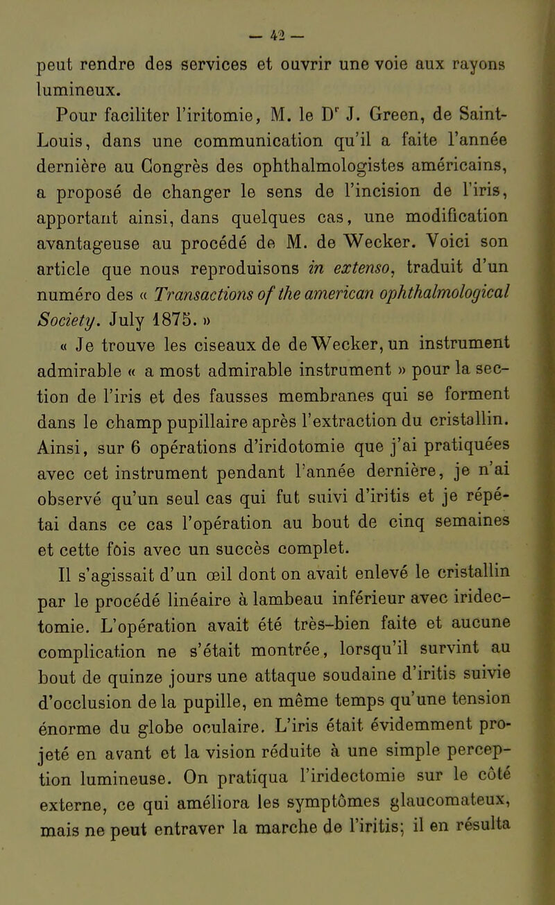 peut rendre des services et ouvrir une voie aux rayons lumineux. Pour faciliter l'iritomie, M. le D' J. Green, de Saint- Louis, dans une communication qu'il a faite l'année dernière au Congrès des ophthalmologistes américains, a proposé de changer le sens de l'incision de l'iris, apportant ainsi, dans quelques cas, une modification avantageuse au procédé de M. de Wecker. Voici son article que nous reproduisons in extenso, traduit d'un numéro des « Transactions of the amerkan ophthalmological Society. July 1875. » « Je trouve les ciseaux de de Wecker, un instrument admirable « a most admirable instrument » pour la sec- tion de l'iris et des fausses membranes qui se forment dans le champ pupillaire après l'extraction du cristallin. Ainsi, sur 6 opérations d'iridotomie que j'ai pratiquées avec cet instrument pendant l'année dernière, je n'ai observé qu'un seul cas qui fut suivi d'iritis et je répé- tai dans ce cas l'opération au bout de cinq semaines et cette fois avec un succès complet. Il s'agissait d'un œil dont on avait enlevé le cristallin par le procédé linéaire à lambeau inférieur avec iridec- tomie. L'opération avait été très-bien faite et aucune complication ne s'était montrée, lorsqu'il survint au bout de quinze jours une attaque soudaine d'iritis suivie d'occlusion de la pupille, en même temps qu'une tension énorme du globe oculaire. L'iris était évidemment pro- jeté en avant et la vision réduite à une simple percep- tion lumineuse. On pratiqua l'iridectomie sur le côté externe, ce qui améliora les symptômes glaucomateux, mais ne peut entraver la marche de l'iritis; il en résulta