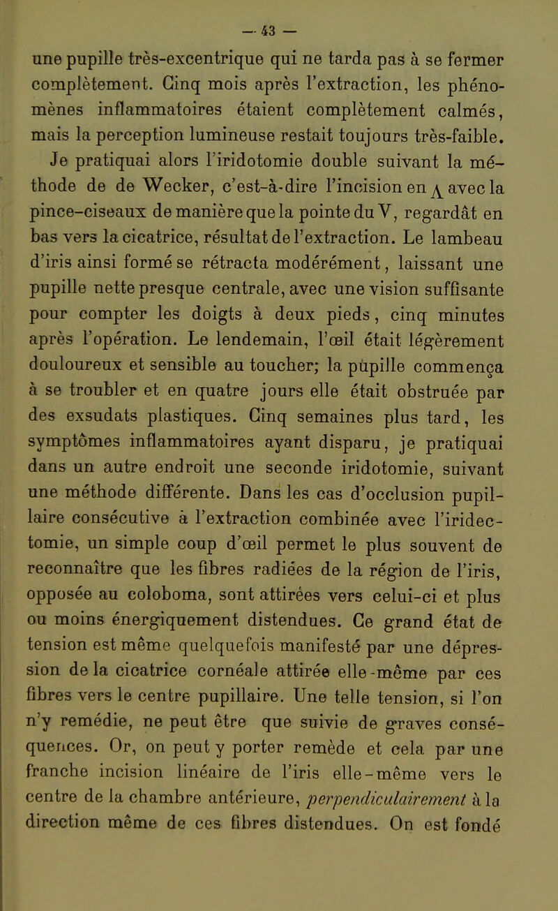 une pupille très-excentrique qui ne tarda pas à se fermer complètement. Cinq mois après l'extraction, les phéno- mènes inflammatoires étaient complètement calmés, mais la perception lumineuse restait toujours très-faible. Je pratiquai alors l'iridotomie double suivant la mé- thode de de Wecker, c'est-à-dire l'incision en ^ avec la pince-ciseaux de manière que la pointe du V, regardât en bas vers la cicatrice, résultat de l'extraction. Le lambeau d'iris ainsi formé se rétracta modérément, laissant une pupille nette presque centrale, avec une vision suffisante pour compter les doigts à deux pieds, cinq minutes après l'opération. Le lendemain, l'œil était légèrement douloureux et sensible au toucher; la pupille commença à se troubler et en quatre jours elle était obstruée par des exsudats plastiques. Cinq semaines plus tard, les symptômes inflammatoires ayant disparu, je pratiquai dans un autre endroit une seconde iridotomie, suivant une méthode différente. Dans les cas d'occlusion pupil- laire consécutive à l'extraction combinée avec l'iridec- tomie, un simple coup d'œil permet le plus souvent de reconnaître que les fibres radiées de la région de l'iris, opposée au coloboma, sont attirées vers celui-ci et plus ou moins énergiquement distendues. Ce grand état de tension est même quelquefois manifesté par une dépres- sion delà cicatrice cornéale attirée elle-même par ces fibres vers le centre pupillaire. Une telle tension, si Ton n'y remédie, ne peut être que suivie de graves consé- quences. Or, on peut y porter remède et cela par une franche incision linéaire de l'iris elle-même vers le centre de la chambre antérieure, perpendiculairement à la direction même de ces fibres distendues. On est fondé