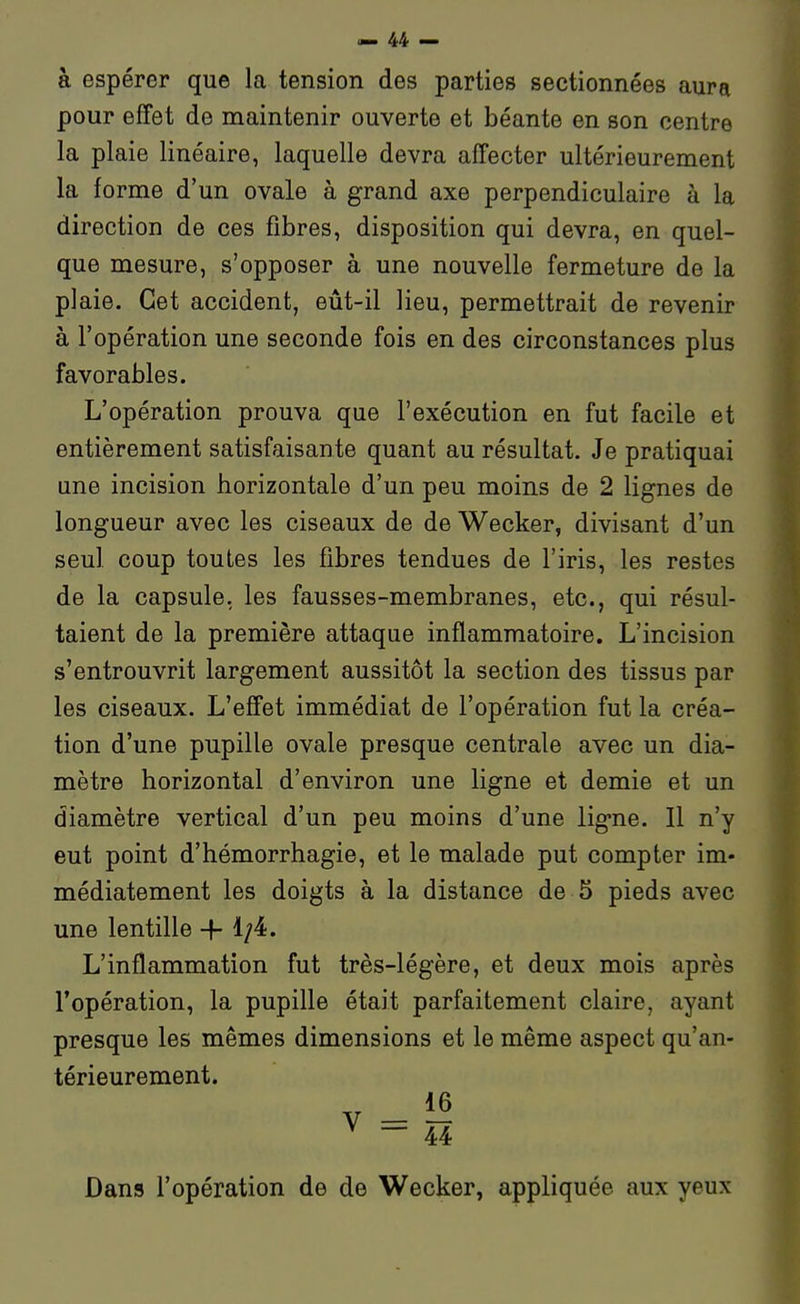 à espérer que la tension des parties sectionnées aura pour effet de maintenir ouverte et béante en son centre la plaie linéaire, laquelle devra affecter ultérieurement la forme d'un ovale à grand axe perpendiculaire à la direction de ces fibres, disposition qui devra, en quel- que mesure, s'opposer à une nouvelle fermeture de la plaie. Cet accident, eût-il lieu, permettrait de revenir à l'opération une seconde fois en des circonstances plus favorables. L'opération prouva que l'exécution en fut facile et entièrement satisfaisante quant au résultat. Je pratiquai une incision horizontale d'un peu moins de 2 lignes de longueur avec les ciseaux de de Wecker, divisant d'un seul coup toutes les fibres tendues de l'iris, les restes de la capsule, les fausses-membranes, etc., qui résul- taient de la première attaque inflammatoire. L'incision s'entrouvrit largement aussitôt la section des tissus par les ciseaux. L'effet immédiat de l'opération fut la créa- tion d'une pupille ovale presque centrale avec un dia- mètre horizontal d'environ une ligne et demie et un diamètre vertical d'un peu moins d'une ligne. Il n'y eut point d'hémorrhagie, et le malade put compter im- médiatement les doigts à la distance de 5 pieds avec une lentille 1/4:. L'inflammation fut très-légère, et deux mois après l'opération, la pupille était parfaitement claire, ayant presque les mêmes dimensions et le même aspect qu'an- térieurement. Dans l'opération de de Wecker, appliquée aux yeux