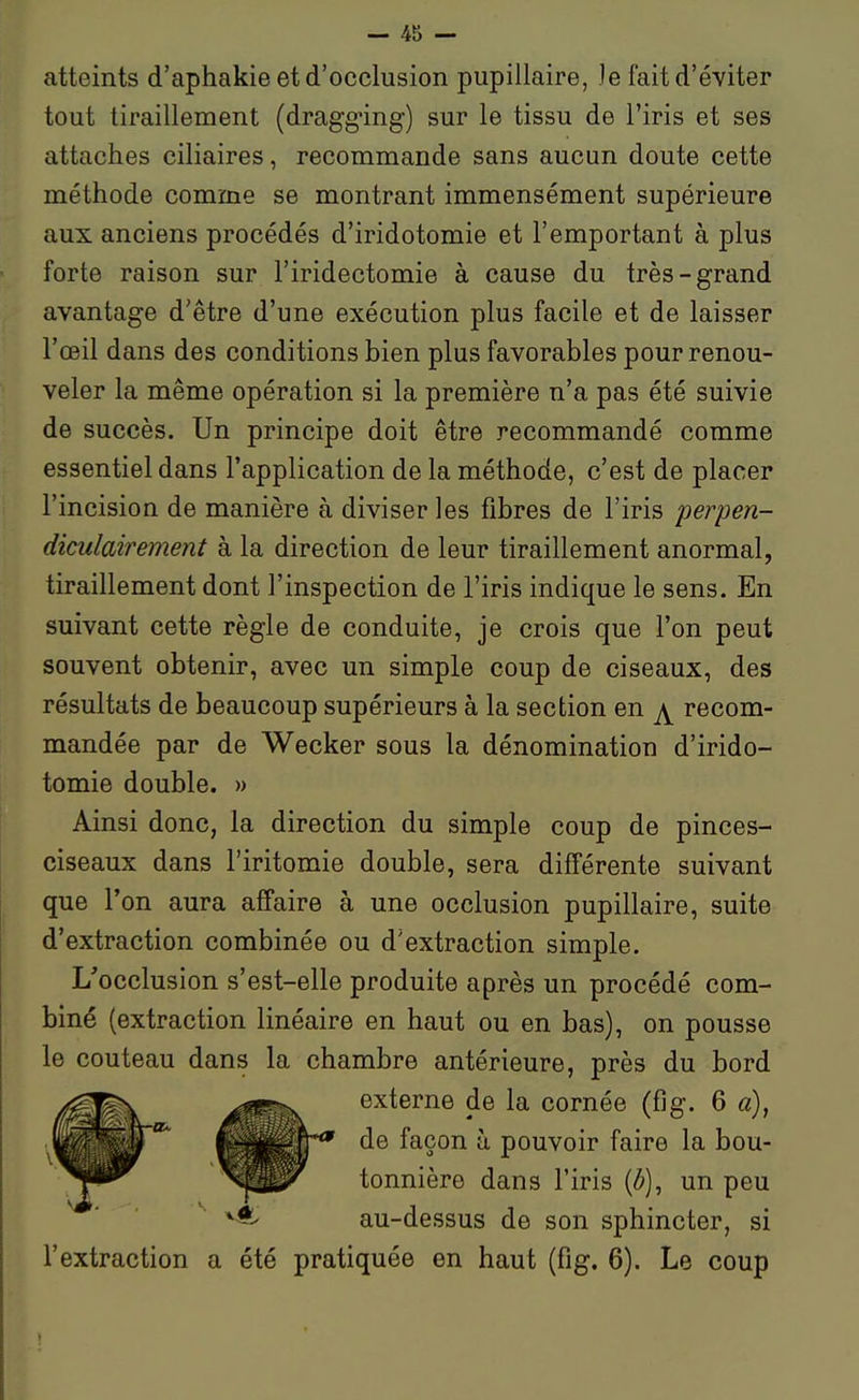 atteints d'aphakie et d'occlusion pupillaire, Je fait d'éviter tout tiraillement (dragg-ing) sur le tissu de l'iris et ses attaches ciliaires, recommande sans aucun doute cette méthode comme se montrant immensément supérieure aux anciens procédés d'iridotomie et l'emportant à plus forte raison sur l'iridectomie à cause du très-grand avantage d'être d'une exécution plus facile et de laisser l'œil dans des conditions bien plus favorables pour renou- veler la même opération si la première n'a pas été suivie de succès. Un principe doit être recommandé comme essentiel dans l'application de la méthode, c'est de placer l'incision de manière à diviser les fibres de l'iris perpen- diculairement à la direction de leur tiraillement anormal, tiraillement dont l'inspection de l'iris indique le sens. En suivant cette règle de conduite, je crois que l'on peut souvent obtenir, avec un simple coup de ciseaux, des résultats de beaucoup supérieurs à la section en ^ recom- mandée par de Wecker sous la dénomination d'irido- tomie double. » Ainsi donc, la direction du simple coup de pinces- ciseaux dans l'iritomie double, sera différente suivant que l'on aura affaire à une occlusion pupillaire, suite d'extraction combinée ou d'extraction simple. L'occlusion s'est-elle produite après un procédé com- biné (extraction linéaire en haut ou en bas), on pousse le couteau dans la chambre antérieure, près du bord externe de la cornée (fig. 6 a), de façon à pouvoir faire la bou- tonnière dans l'iris (ô), un peu au-dessus de son sphincter, si l'extraction a été pratiquée en haut (fig. 6). Le coup