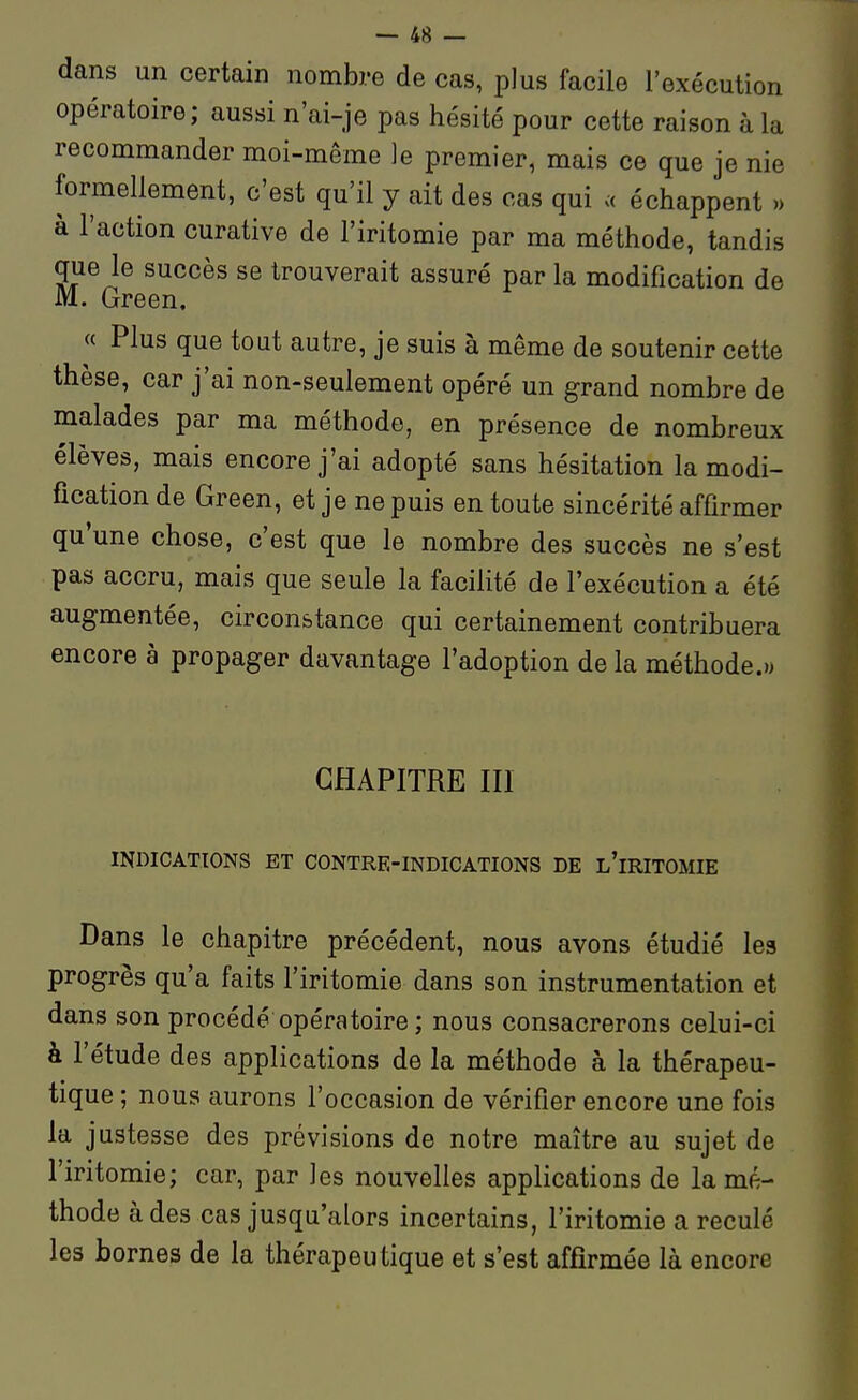 dans un certain nombre de cas, plus facile l'exécution opératoire; aussi n'ai-je pas hésité pour cette raison à la recommander moi-même je premier, mais ce que je nie formellement, c'est qu'il y ait des cas qui « échappent » à l'action curative de l'iritomie par ma méthode, tandis que le succès se trouverait assuré par la modification de M. Green. « Plus que tout autre, je suis à même de soutenir cette thèse, car j'ai non-seulement opéré un grand nombre de malades par ma méthode, en présence de nombreux élèves, mais encore j'ai adopté sans hésitation la modi- fication de Green, et je ne puis en toute sincérité affirmer qu'une chose, c'est que le nombre des succès ne s'est pas accru, mais que seule la facifité de l'exécution a été augmentée, circonstance qui certainement contribuera encore à propager davantage l'adoption delà méthode.» CHAPITRE III INDICATIONS ET CONTRE-INDICATIONS DE l'iRITOMIE Dans le chapitre précédent, nous avons étudié les progrès qu'a faits l'iritomie dans son instrumentation et dans son procédé opératoire ; nous consacrerons celui-ci à l'étude des applications de la méthode à la thérapeu- tique ; nous aurons l'occasion de vérifier encore une fois la justesse des prévisions de notre maître au sujet de l'iritomie; car, par les nouvelles applications de la mé- thode à des cas jusqu'alors incertains, l'iritomie a reculé les bornes de la thérapeutique et s'est affirmée là encore