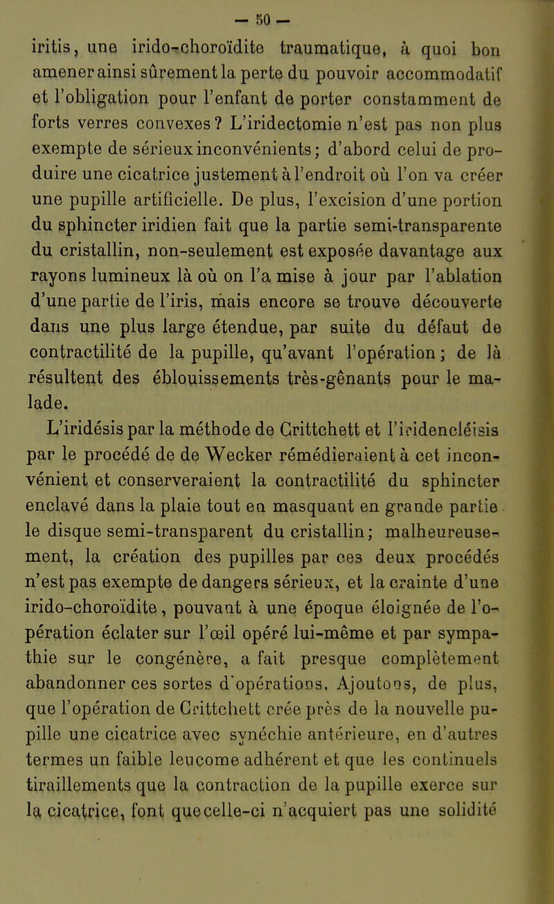- 50- iritis, une irido-^choroïdite traumatique, à quoi bon amener ainsi sûrement la perte du pouvoir accommodatil et l'obligation pour l'enfant de porter constamment de forts verres convexes? L'iridectomie n'est pas non plus exempte de sérieux inconvénients ; d'abord celui de pro- duire une cicatrice justement à l'endroit oii l'on va créer une pupille artificielle. De plus, l'excision d'une portion du sphincter iridien fait que la partie semi-transparente du cristallin, non-seulement est exposée davantage aux rayons lumineux là oii on l'a mise à jour par l'ablation d'une partie de l'iris, niais encore se trouve découverte dans une plus large étendue, par suite du défaut de contractilité de la pupille, qu'avant l'opération ; de là résultent des éblouissements très-gênants pour le ma- lade. L'iridésis par la méthode de Grittchett et l'ieidencléisis par le procédé de de Wecker rémédieraient à cet incon- vénient et conserveraient la contractilité du sphincter enclavé dans la plaie tout en masquant en grande partie le disque semi-transparent du cristallin ; malheureuse- ment, la création des pupilles par ces deux procédés n'est pas exempte de dangers sérieux, et la crainte d'une irido-choroïdite, pouvant à une époque éloignée de l'o- pération éclater sur l'œil opéré lui-même et par sympa- thie sur le congénère, a fait presque complètement abandonner ces sortes d'opérations. Ajoutons, de plus, que l'opération de Grittchett crée près de la nouvelle pu- pille une cicatrice avec synéchie antérieure, en d'autres termes un faible leucome adhérent et que les continuels tiraillements que la contraction de la pupille exerce sur la cicatrice, font que celle-ci n'acquiert pas une sohdité