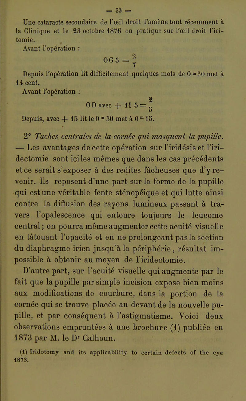 - 83 - Une cataracte secondaire de l'œil droit l'amène tout récemment à la Clinique et le 23 octobre 1876 on pratique sur l'œil droit l'iri- tomie. Avant l'opération : 0G5 = : 7 Depuis l'opération lit difficilement quelques mots de 0 »> SU met à iA cent. Avant l'opération : 2 OD avec -f- 11 5 = ^ Depuis, avec + 15 lit le 0 ™ 50 met à 0  15. 2 Taches centrales de la cornée qui masquent la pupille. — Les avantages de cette opération sur l'iridésis et l'iri- dectomie sont ici les mêmes que dans les cas précédents et ce serait s'exposer à des redites fâcheuses que d'y re- venir. Ils reposent d'une part sur la forme de la pupille qui est une véritable fente sténopéique et qui lutte ainsi contre la difiusion des rayons lumineux passant à tra- vers l'opalescence qui entoure toujours le leucome central; on pourra même augmenter cette acuité visuelle en tâtouant l'opacité et en ne prolongeant pas la section du diaphragme irien jusqu'à la périphérie, résultat im- possible à obtenir au moyen de l'iridectomie. D'autre part, sur l'acuité visuelle qui augmente par le fait que la pupille par simple incision expose bien moins aux modifications de courbure, dans la portion de la cornée qui se trouve placée au devant de la nouvelle pu- pille_, et par conséquent à l'astigmatisme. Voici deux observations empruntées à une brochure (J) publiée en 1873 par M. le Galhoun. (1) Iridotomy and its applicability to certain defects of the eye 1873.