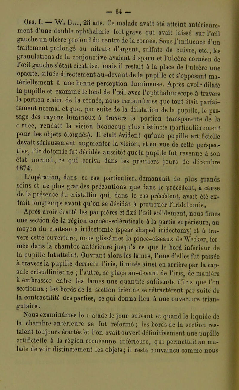 Obs. I. — W. B..., 25 ans. Ce malade avait été atteint antérieure- ment d'une double ophthalmie fort grave qui avait laissé sur l'œil gauche un ulcère profond du centre de la cornée. Sous l'influence d'un traitement prolongé au nitrate d'argent, sulfate de cuivre, etc., les granulations de la conjonctive avaient disparu et l'ulcère cornéen de l'œil gauche s'était cicatrisé, mais il restait à la place de l'ulcère une opacité, située directement au-devant de la pupille et s'opposant ma- tériellement à une bonne perception lumineuse. Après avoir dilaté la pupille et examiné le fond de l'œil avec l'ophthalmoscope à travers la portion claire de la cornée, nous reconnûmes que tout était parfai- tement normal et que, par suite de la dilatation de la pupille, le pas- sage des rayons lumineux à travers la portion transparente de la 0 rnée, rendait la vision beaucoup plus distincte (particulièrement pour les objets éloignés). Il était évident qu'une pupille artificielle devait sérieusement augmenter la vision, et en vue de cette perspec- tive, i'iridotomie fut décidée aussitôt quela pupille fut revenue à son état normal, ce qui arriva dans les premiers jours de décembre 1874. L'opération, dans ce cas particulier, demandait ue plus grands coins, et de plus grandes précautions que dans le précèdent, à cause de la présence du cristallin qui, dans le cas précédent, avait été ex- trait longtemps avant qu'on se décidât à pratiquer I'iridotomie. Après avoir écarté les paupières et fixé l'oeil solidement, nous fîmes une section de la région cornéo-scléroticale à la partie supérieure, au moyen du couteau à iridectomie (spear shaped iridectomy) et à tra- vers cette ouverture, nous glissâmes la pince-ciseaux deWecker, fer- mée dans la chambre antérieure jusqu'à ce que le bord inférieur de la pupille fut atteint. Ouvrant alors les lames, l'une d'elles fut passée à travers la pupille derrière l'iris, limitée ainsi en arrière par la cap- sule cristallinieune ; l'autre, se plaça au-devant de l'iris, de manière à embrasser entre les lames une quantité suffisante d'iris que l'on sectionna; les bords de la section irienne se rétractèrent par suite de la contractilité des parties, ce qui donna lieu à une ouverture trian- gulaire. Nous examinâmes le n alade le jour suivant et quand le liquide de la chambre antérieure se fut reformé ; les bords de la section res- taient toujours écartés et l'on avait ouvert définitivement une pupille artificielle à la région cornéenne inférieure, qui permettait au ma- lade de voir distinctement les objets; il resta convaincu comme nous