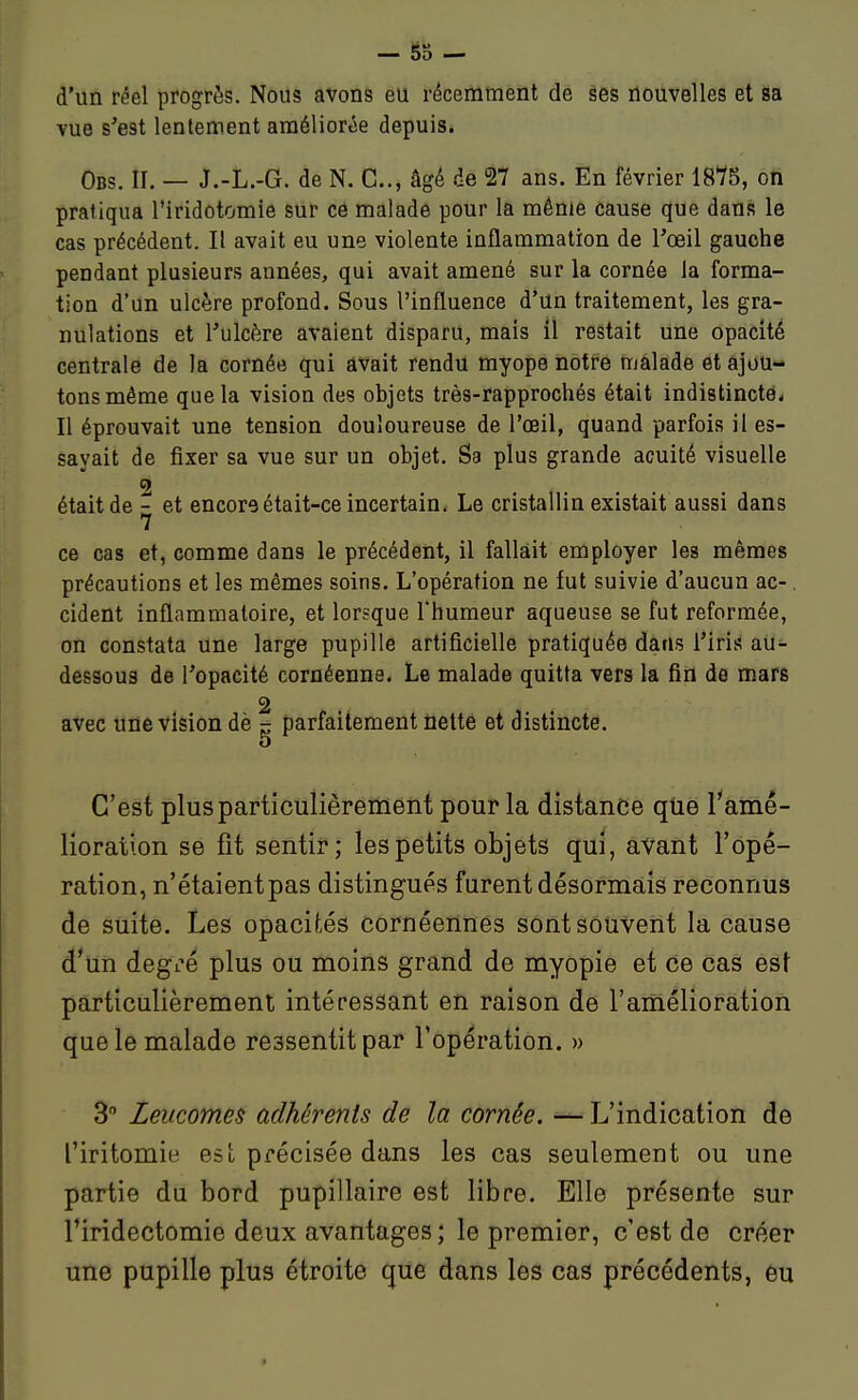 — 53 — d'un réel progrès. Nous avons éu récemment de ses nouvelles et sa vue s'est lentement améliorée depuis. Obs. II. — J.-L.-G. de N. C, âgé de 27 ans. En février 1875, oh pratiqua l'iridotomie sur cô malade pour la même cause que dans le cas précédent. Il avait eu une violente inflammation de l'œil gauche pendant plusieurs années, qui avait amené sur la cornée la forma- tion d'un ulcère profond. Sous l'influence d'un traitement, les gra- nulations et l'ulcère avaient disparu, mais il restait une opacité centrale de la cornée qui avait rendu myope notre malade et ajou- tons même que la vision des objets très-rapprochés était indistincte. Il éprouvait une tension douloureuse de l'œil, quand parfois il es- sayait de fixer sa vue sur un objet. Sa plus grande acuité visuelle 2 était de - et encore était-ce incertain. Le cristallin existait aussi dans 7 ce cas et, comme dans le précédent, il fallait employer les mêmes précautions et les mêmes soins. L'opération ne fut suivie d'aucun ac-. cident inflammatoire, et lorsque l'humeur aqueuse se fut reformée, on constata une large pupille artificielle pratiquée dans l'Iris aU^ dessous de l'opacité cornéenne. Le malade quitta vers la fin de mars 2 avec une vision dè - parfaitement nette et distincte. C'est plus particulièrement pour la distance qtie l'amê- lioraiion se fit sentir; les petits objets qui, avant l'opé- ration, n'étaient pas distingués furent désormais reconnus de suite. Les opacifiés cornéennes sont souvent la cause d'un degré plus ou moins grand de myopie et ce cas est particulièrement intéressant en raison de l'amélioration que le malade ressentit par l'opération. » 3 Leucomes adhérents de la cornée. — L'indication de l'iritomie est précisée dans les cas seulement ou une partie du bord pupillaire est libre. Elle présente sur Firidectomie deux avantages ; le premier, c'est de créer une pupille plus étroite que dans les cas précédents, èu