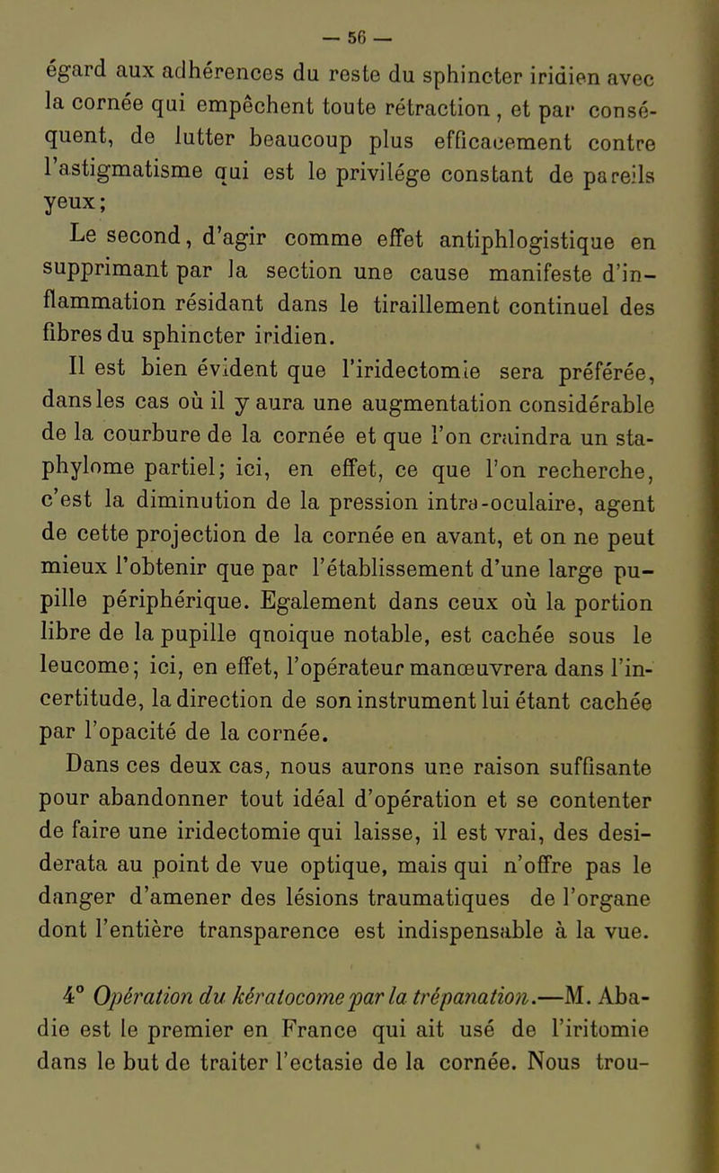 égard aux adhérences du reste du sphincter iridien avec la cornée qui empêchent toute rétraction , et par consé- quent, de lutter beaucoup plus efficacement contre l'astigmatisme qui est le privilège constant de pareils yeux; Le second, d'agir comme effet antiphlogistique en supprimant par la section une cause manifeste d'in- flammation résidant dans le tiraillement continuel des fibres du sphincter iridien. Il est bien évident que l'iridectomte sera préférée, dans les cas oii il y aura une augmentation considérable de la courbure de la cornée et que l'on craindra un sta- phylome partiel; ici, en effet, ce que l'on recherche, c'est la diminution de la pression intra-oculaire, agent de cette projection de la cornée en avant, et on ne peut mieux l'obtenir que par l'établissement d'une large pu- pille périphérique. Egalement dans ceux oii la portion libre de la pupille quoique notable, est cachée sous le leucome; ici, en effet, l'opérateur manœuvrera dans l'in- certitude, la direction de son instrument lui étant cachée par l'opacité de la cornée. Dans ces deux cas, nous aurons une raison suffisante pour abandonner tout idéal d'opération et se contenter de faire une iridectomie qui laisse, il est vrai, des desi- derata au point de vue optique, mais qui n'offre pas le danger d'amener des lésions traumatiques de l'organe dont l'entière transparence est indispensable à la vue. 4 Opération du kératocomepar la trépanation.—M. Aba- die est le premier en France qui ait usé de l'iritomie dans le but de traiter l'ectasie de la cornée. Nous trou- «