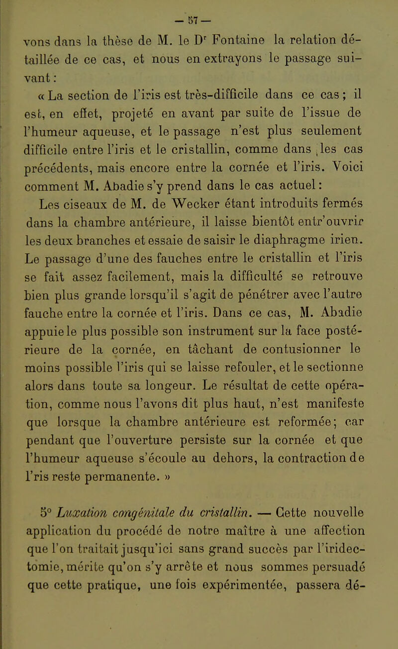 vons dans la thèse de M. le Fontaine la relation dé- taillée de ce cas, et nous en extrayons le passage sui- vant : a La section de i'iris est très-difficile dans ce cas ; il est, en effet, projeté en avant par suite de l'issue de l'humeur aqueuse, et le passage n'est plus seulement difficile entre l'iris et le cristallin, comme dans .les cas précédents, mais encore entre la cornée et l'iris. Voici comment M. Abadies'y prend dans le cas actuel : Les ciseaux de M. de Wecker étant introduits fermés dans la chambre antérieure, il laisse bientôt entr'ouvrir les deux branches et essaie de saisir le diaphragme irien. Le passage d'une des fauches entre le cristallin et l'iris se fait assez facilement, mais la difficulté se retrouve bien plus grande lorsqu'il s'agit de pénétrer avec l'autre fauche entre la cornée et l'iris. Dans ce cas, M. Abadie appuie le plus possible son instrument sur la face posté- rieure de la cornée, en tâchant de contusionner le moins possible l'iris qui se laisse refouler, et le sectionne alors dans toute sa longeur. Le résultat de cette opéra- tion, comme nous l'avons dit plus haut, n'est manifeste que lorsque la chambre antérieure est reformée; car pendant que l'ouverture persiste sur la cornée et que l'humeur aqueuse s'écoule au dehors, la contraction de Tris reste permanente. » 5° Lioxation congénitale du cristallin. — Cette nouvelle application du procédé de notre maître à une affection que l'on traitait jusqu'ici sans grand succès par l'iridec- tomie, mérite qu'on s'y arrête et nous sommes persuadé que cette pratique, une fois expérimentée, passera dé-