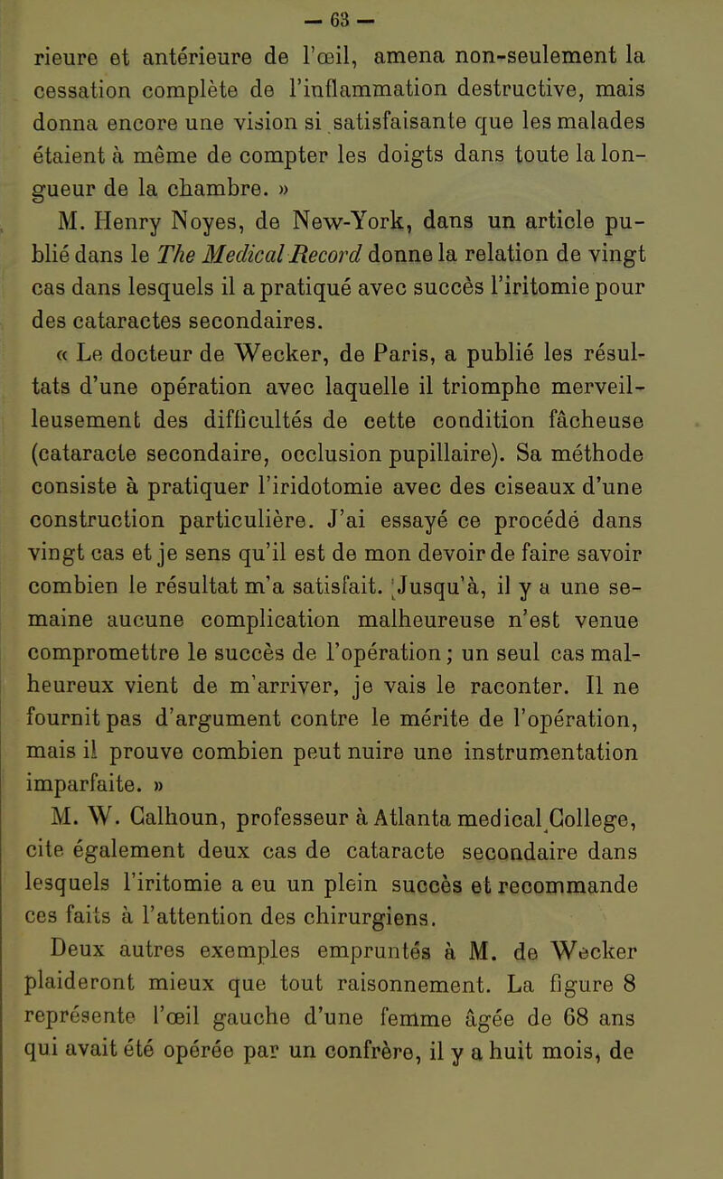 - 63- rieure et antérieure de l'œil, amena non-seulement la cessation complète de l'inflammation destructive, mais donna encore une vision si satisfaisante que les malades étaient à même de compter les doigts dans toute la lon- gueur de la chambre. » M. Henry Noyés, de New-York, dans un article pu- blié dans le The Médical Record donne la relation de vingt cas dans lesquels il a pratiqué avec succès l'iritomie pour des cataractes secondaires. « Le docteur de Wecker, de Paris, a publié les résul- tats d'une opération avec laquelle il triomphe merveil- leusement des difficultés de cette condition fâcheuse (cataracte secondaire, occlusion pupillaire). Sa méthode consiste à pratiquer l'iridotomie avec des ciseaux d'une construction particulière. J'ai essayé ce procédé dans vingt cas et je sens qu'il est de mon devoir de faire savoir combien le résultat m'a satisfait. ^Jusqu'à, il y a une se- maine aucune complication malheureuse n'est venue compromettre le succès de l'opération ; un seul cas mal- heureux vient de m'arriver, je vais le raconter. Il ne fournit pas d'argument contre le mérite de l'opération, mais ii prouve combien peut nuire une instrumentation imparfaite. » M. W. Galhoun, professeur à Atlanta médical Collège, cite également deux cas de cataracte secondaire dans lesquels l'iritomie a eu un plein succès et recommande ces faits à l'attention des chirurgiens. Deux autres exemples empruntés à M. de Wecker plaideront mieux que tout raisonnement. La figure 8 représente l'œil gauche d'une femme âgée de 68 ans qui avait été opérée par un confrère, il y a huit mois, de