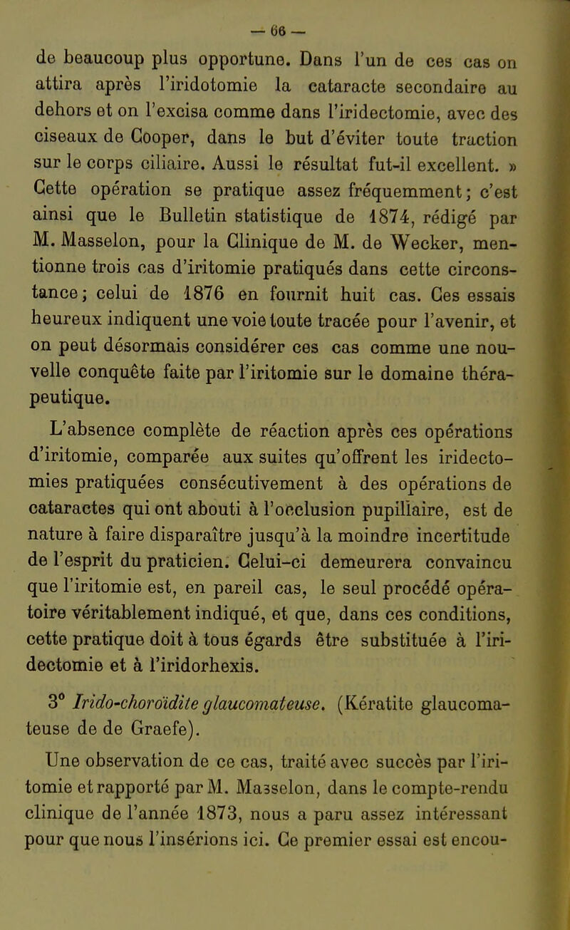 — (jô — de beaucoup plus opportune. Dans l'un de ces cas on attira après l'iridotomie la cataracte secondaire au dehors et on l'excisa comme dans l'iridectomie, avec des ciseaux de Gooper, dans le but d'éviter toute traction sur le corps ciliaire. Aussi le résultat fut-il excellent. » Cette opération se pratique assez fréquemment; c'est ainsi que le Bulletin statistique de 1874, rédigé par M. Masselon, pour la Clinique de M. de Wecker, men- tionne trois cas d'iritomie pratiqués dans cette circons- tance ; celui de 1876 en fournit huit cas. Ces essais heureux indiquent une voie toute tracée pour l'avenir, et on peut désormais considérer ces cas comme une nou- velle conquête faite par l'iritomie sur le domaine théra- peutique. L'absence complète de réaction après ces opérations d'iritomie, comparée aux suites qu'offrent les iridecto- mies pratiquées consécutivement à des opérations de cataractes qui ont abouti à l'occlusion pupiliaire, est de nature à faire disparaître jusqu'à la moindre incertitude de l'esprit du praticien. Celui-ci demeurera convaincu que l'iritomie est, en pareil cas, le seul procédé opéra- toire véritablement indiqué, et que, dans ces conditions, cette pratique doit à tous égards être substituée à l'iri- dectomie et à l'iridorhexis. 3** IridO'choroïdite glaucomateuse. (Kératite glaucoma- teuse de de Graefe). Une observation de ce cas, traité avec succès par l'iri- tomie et rapporté par M. Masselon, dans le compte-rendu clinique de l'année 1873, nous a paru assez intéressant pour que nous l'insérions ici. Ce premier essai est encou-