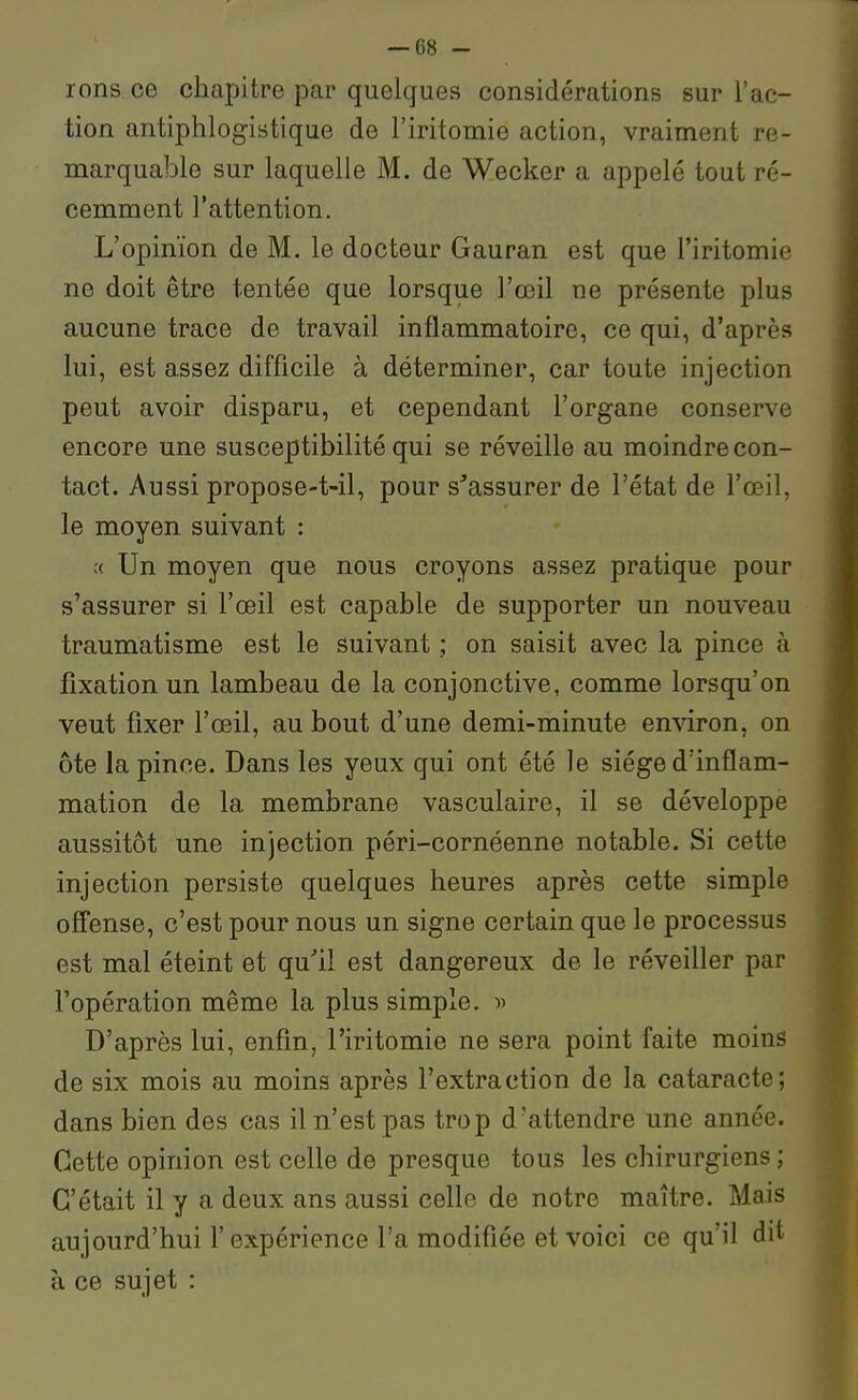 rons ce chapitre par quelques considérations sur l'ac- tion antiphlogistique de l'iritomie action, vraiment re- marquable sur laquelle M. de Wecker a appelé tout ré- cemment l'attention. L'opinion de M. le docteur Gauran est que l'iritomie ne doit être tentée que lorsque l'œil ne présente plus aucune trace de travail inflammatoire, ce qui, d'après [ lui, est assez difficile à déterminer, car toute injection peut avoir disparu, et cependant l'organe conserve ' encore une susceptibilité qui se réveille au moindre con- tact. Aussi propose-t-il, pour s'assurer de l'état de l'œil, le moyen suivant : ;( Un moyen que nous croyons assez pratique pour s'assurer si l'œil est capable de supporter un nouveau traumatisme est le suivant ; on saisit avec la pince à fixation un lambeau de la conjonctive, comme lorsqu'on veut fixer l'œil, au bout d'une demi-minute environ, on ôte la pince. Dans les yeux qui ont été le siège d'inflam- mation de la membrane vasculaire, il se développe aussitôt une injection péri-cornéenne notable. Si cette injection persiste quelques heures après cette simple offense, c'est pour nous un signe certain que le processus est mal éteint et qu''il est dangereux de le réveiller par l'opération même la plus simple. » D'après lui, enfin, l'iritomie ne sera point faite moins de six mois au moins après l'extraction de la cataracte; dans bien des cas il n'est pas trop d'attendre une année. Cette opinion est celle de presque tous les chirurgiens ; C'était il y a deux ans aussi celle de notre maître. Mais aujourd'hui l'expérience l'a modifiée et voici ce qu'il dit à ce sujet :