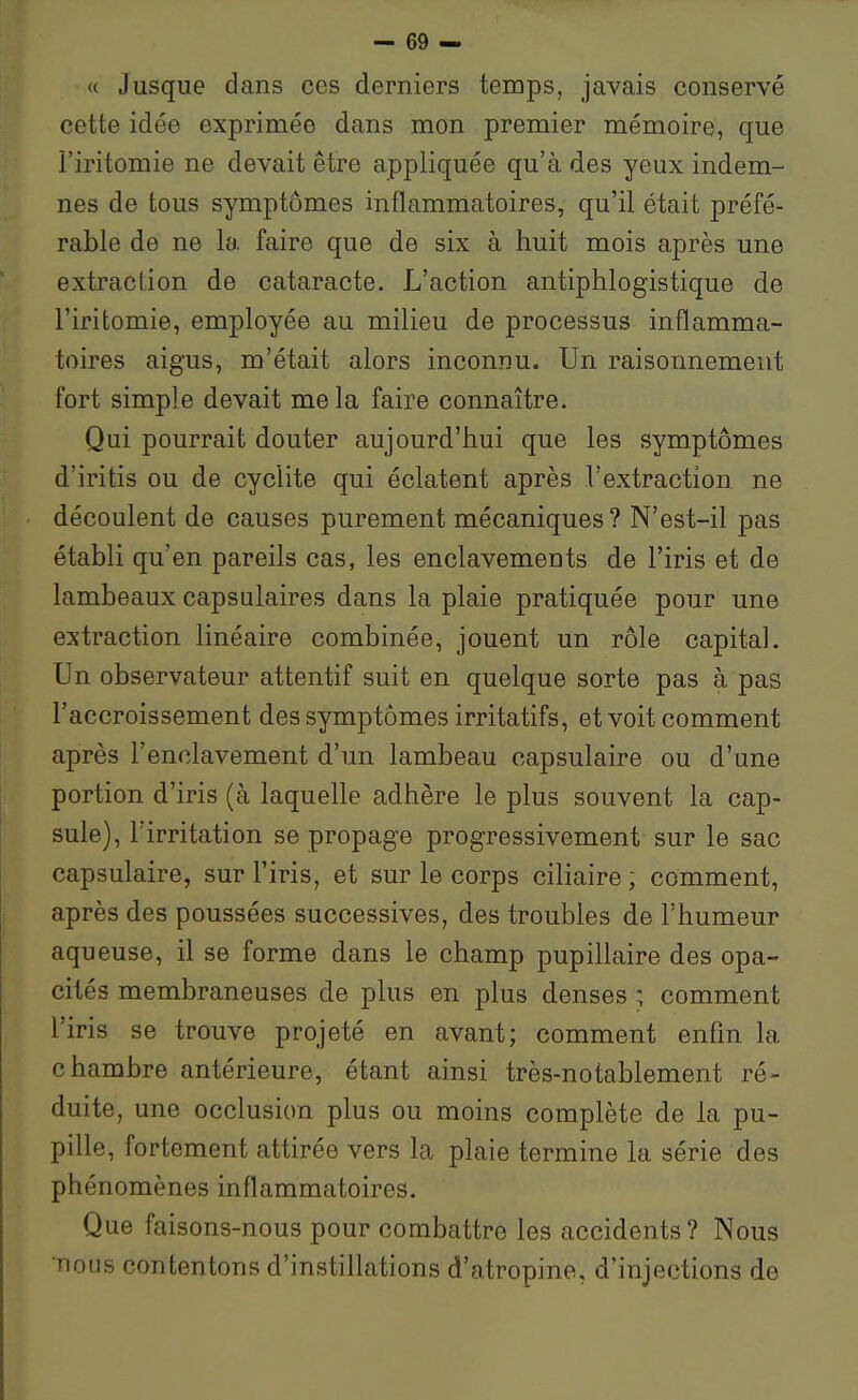 « Jusque dans ces derniers temps, javais conservé cette idée exprimée dans mon premier mémoire, que l'iritomie ne devait être appliquée qu'à des yeux indem- nes de tous symptômes inflammatoires, qu'il était préfé- rable de ne la faire que de six à huit mois après une extraction de cataracte. L'action antiphlogistique de l'iritomie, employée au milieu de processus inflamma- toires aigus, m'était alors inconnu. Un raisonnement fort simple devait mêla faire connaître. Qui pourrait douter aujourd'hui que les symptômes d'iritis ou de cyclite qui éclatent après l'extraction ne découlent de causes purement mécaniques? N'est-il pas établi qu'en pareils cas, les enclavements de l'iris et de lambeaux capsulaires dans la plaie pratiquée pour une extraction linéaire combinée, jouent un rôle capital. Un observateur attentif suit en quelque sorte pas à pas l'accroissement des symptômes irritatifs, et voit comment après l'enclavement d'un lambeau capsulaire ou d'une portion d'iris (à laquelle adhère le plus souvent la cap- sule), l'irritation se propage progressivement sur le sac capsulaire, sur l'iris, et sur le corps ciliaire ; comment, après des poussées successives, des troubles de l'humeur aqueuse, il se forme dans le champ pupillaire des opa- cités membraneuses de plus en plus denses ; comment l'iris se trouve projeté en avant; comment enfin la chambre antérieure, étant ainsi très-notablement ré- duite, une occlusion plus ou moins complète de la pu- pille, fortement attirée vers la plaie termine la série des phénomènes inflammatoires. Que faisons-nous pour combattre les accidents? Nous nous contentons d'instillations d'atropine, d'injections de