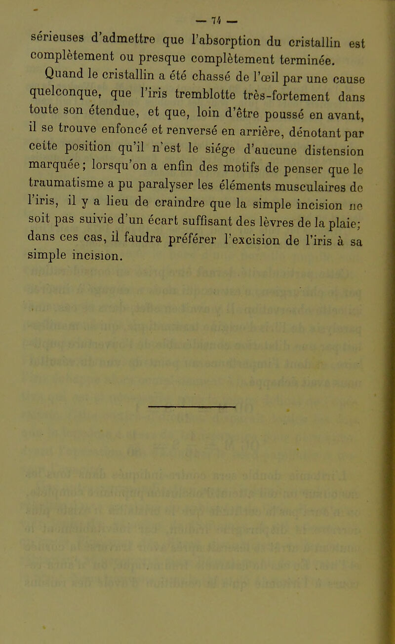 sérieuses d'admettre que l'absorption du cristallin est complètement ou presque complètement terminée. Quand le cristallin a été chassé de l'œil par une cause quelconque, que l'iris tremblotte très-fortement dans toute son étendue, et que, loin d'être poussé en avant, il se trouve enfoncé et renversé en arrière, dénotant par cette position qu'il n'est le siège d'aucune distension marquée ; lorsqu'on a enfin des motifs de penser que le traumatisme a pu paralyser les éléments musculaires do l'iris, il y a lieu de craindre que la simple incision no soit pas suivie d'un écart suffisant des lèvres de la plaie; dans ces cas, il faudra préférer l'excision de l'iris à sa simple incision.