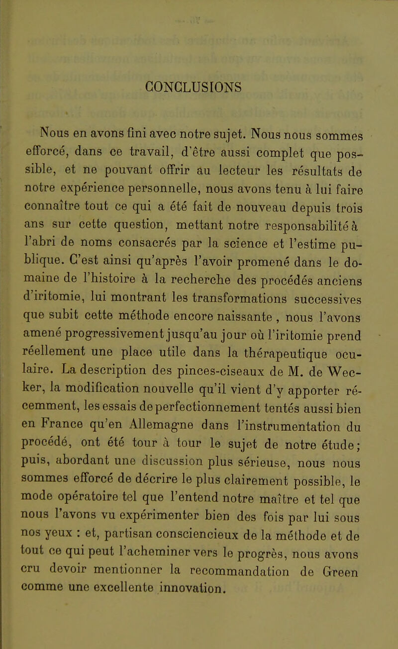 CONCLUSIONS Nous en avons fini avec notre sujet. Nous nous sommes efforcé, dans ce travail, d'être aussi complet que pos- sible, et ne pouvant offrir au lecteur les résultats de notre expérience personnelle, nous avons tenu à lui faire connaître tout ce qui a été fait de nouveau depuis trois ans sur cette question, mettant notre responsabilité à l'abri de noms consacrés par la science et l'estime pu- blique. C'est ainsi qu'après l'avoir promené dans le do- maine de l'histoire à la recherche des procédés anciens d'iritomie, lui montrant les transformations successives que subit cette méthode encore naissante , nous l'avons amené progressivement jusqu'au jour oii l'iritomie prend réellement une place utile dans la thérapeutique ocu- laire. La description des pinces-ciseaux de M. de Wec- ker, la modification nouvelle qu'il vient d'y apporter ré- cemment, les essais de perfectionnement tentés aussi bien en France qu'en Allemag-ne dans l'instrumentation du procédé, ont été tour à tour le sujet de notre étude; puis, abordant une discussion plus sérieuse, nous nous sommes efforcé de décrire le plus clairement possible, le mode opératoire tel que l'entend notre maître et tel que nous l'avons vu expérimenter bien des fois par lui sous nos yeux : et, partisan consciencieux de la méthode et de tout ce qui peut l'acheminer vers le progrès, nous avons cru devoir mentionner la recommandation de Green comme une excellente innovation.