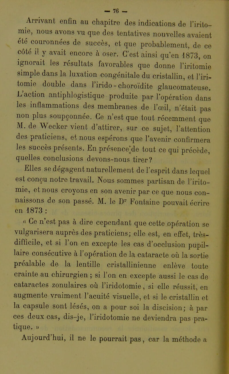 Arrivant enfin au chapitre des indications de l'irilo- mie, nous avons vu que des tentatives nouvelles avaient été couronnées de succès, et que probablement, de ce côté il y avait encore à oser. C'est ainsi qu'en 1873, on ignorait les résultats favorables que donne l'iritomie simple dans la luxation congénitale du cristallin, et l'iri- tomie double dans l'irido - choroïdite glaucomateuse. L'action antiphlogistique produite par l'opération dans les inflammations des membranes de l'œil, n'était pas non plus soupçonnée. Ce n'est que tout récemment que M. de Wecker vient d'attirer, sur ce sujet, l'attention des praticiens, et nous espérons que l'avenir confirmera les succès présents. En présenceMe tout ce qui précède, quelles conclusions devons-nous tirer? Elles se dégagent naturellement de l'esprit dans lequel est conçu notre travail. Nous sommes partisan de l'irito- mie, et nous croyons en son avenir par ce que nous con- naissons de son passé. M. le D' Fontaine pouvait écrire en 1873 : « Ce n'est pas à dire cependant que cette opération se vulgarisera auprès des praticiens; elle est, en effet, très- difficile, et si l'on en excepte les cas d'occlusion pupil- laire consécutive à l'opération de la cataracte oiî la sortie préalable de la lentille cristallinienne enlève toute crainte au chirurgien ; si l'on en excepte aussi le cas de cataractes zonulaires oii l'iridotomie, si elle réussit, en augmente vraiment l'acuité visuelle, et si le cristallin et la capsule sont lésés, on a pour soi la discision; à par ces deux cas, dis-je, l'iridotomie ne deviendra pas pra- tique. » Aujourd'hui, il ne le pourrait pas, car la méthode a