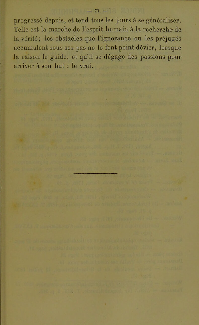 progressé depuis, et tend tous les jours à se généraliser. Telle est la marche de l'esprit humain à la recherche de la vérité; les obstacles que l'ignorance ou les préjugés accumulent sous ses pas ne le font point dévier, lorsque la raison le guide, et qu'il se dégage des passions pour arriver à son but : le vrai.