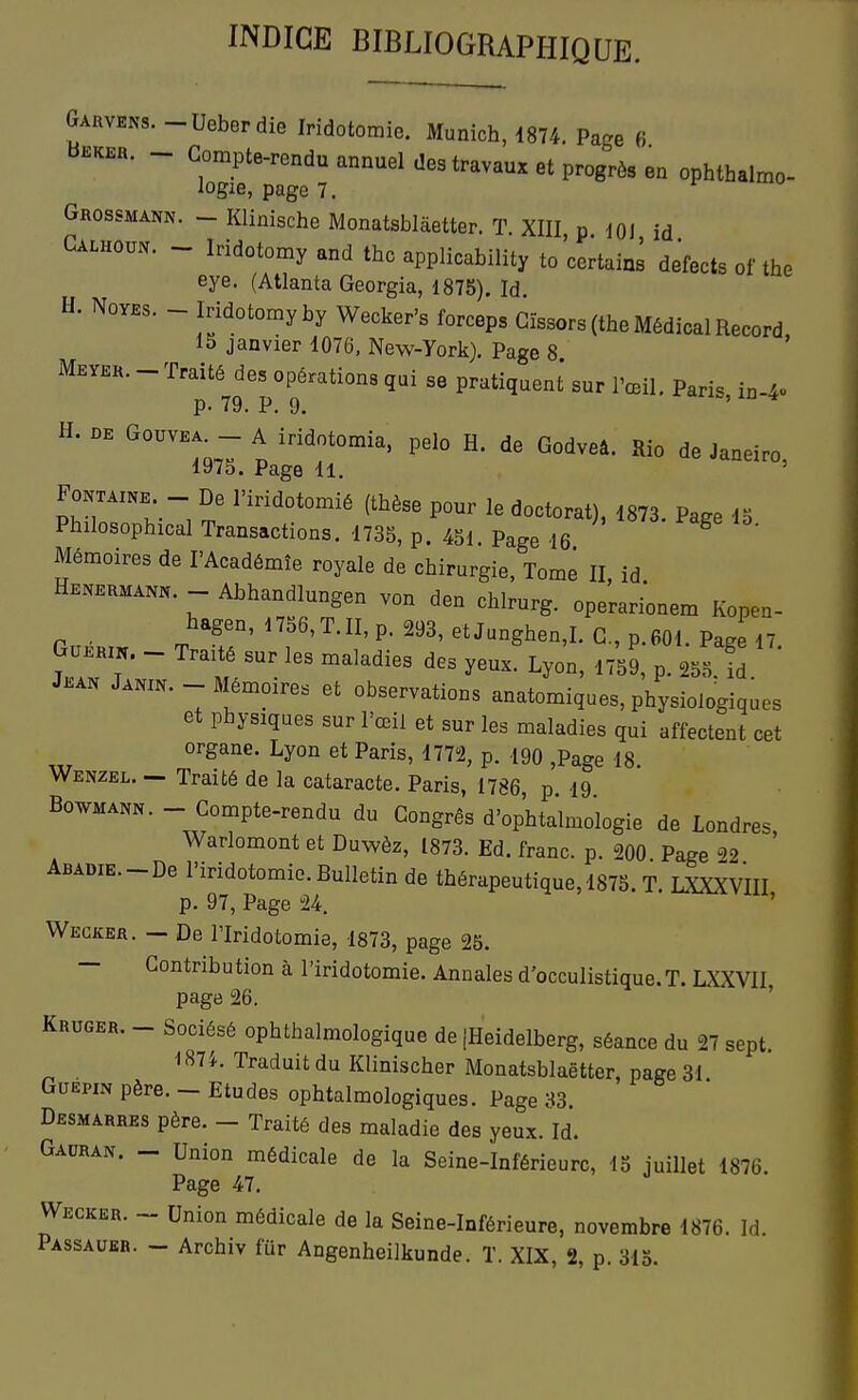INDICE BIBLIOGRAPHIQUE. Garvens. -Ueberdie Iridotomie. Munich, 1874. Page 6 Bekkr. - Compte-rendu annuel des travaux et progrès en ophthalmo- logie, page 7. ^  Grossmann. - Klinische Monatsbiâetter. T. XIII p m a Calhoun. - Iridotomy and thc applicability to certain! defects of the eye. (Atlanta Georgia, 1875). Id H. NovBs. - Iridotomy by Wecker's forceps Gïssors (the Médical Record, 15 janvier 1076, New-York). Page 8. Meyek. - Traité des opérations qui se pratiquent sur l'œil. Pari, in p. 79. P. 9. '  * H. nK A mdotomia. pelo H. de Godveâ. Rio de Janeiro, Pr,'^''t ~i ''^''^'^^^^^ (ti^èse pour le doctorat), 1873. Page 13 Philosophical Transactions. 1735, p. 451 Page 16 Mémoires de l'Académîe royale de chirurgie. Tome II, id Heherman.. - Abhandlungen von den chlrurg. operari^nem Kopen- GoÉRm T T' '''' ''''-Shen,L G., p.601. Page 17. G0.Rm. - Traité sur les maladies des yeux. Lyon, 1759, p. 255 id Jean Janin. - Mémoires et observations anatomigues, physiologiques et physiques sur l'œil et sur les maladies qui affectent cet organe. Lyon et Paris, 177^2, p. 190 ,Page 18 Wenzel. — Traité de la cataracte. Paris, 1786, p 19 BowMANN. - Compte-rendu du Congrès d'ophtalmologie de Londres, Warlomont et Duwèz, 1873. Ed. franc, p. 200 Page 22 ÂBADiE.-De l'iridotomie. Bulletin de thérapeutique, 1875. T. LXXXVIII p. 97, Page 24. ' Wecker. - De riridotomie, 1873, page 25. — Contribution à l'iridotomie. Annales d'occulistique.T. LXXVII page 26. ' Kruger. _ Sociésé ophthalmologique de iHeidelberg, séance du 27 sept 1874. Traduit du Klinischer Monatsblaëtter, nage 31 GuEHN père. - Etudes ophtalmologiques. Page 83. Desmarres père. - Traité des maladie des yeux. Id. Gauran. - Union médicale de la Seine-Inférieure, 13 juillet 1876. Page 47. Wecker. ~ Union médicale de la Seine-Inférieure, novembre 1876. Id. Passaubr. — Archiv fur Angenheilkunde. T. XIX, 2, p. 315.