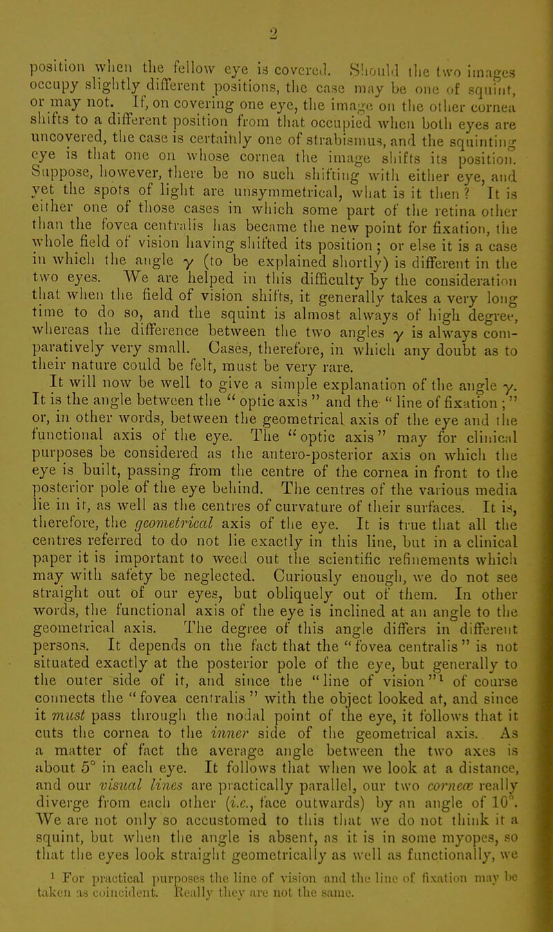 position when the fellow eye ia covered. Sliould ihe two images occupy slightly different positions, tlie case may be one of squmt, or may not. If, on covering one eye, the image on the other cornea shifts to a different position from that occupied wiien both eyes are uncovered, the case is certainly one of strabismus, and the squinting eye is that one on whose cornea the image shifts its position. Suppose, however, there be no sucli shifting with either eye, and yet the spots of light are unsymraetrical, what is it then? It is either one of those cases in wliich some part of the retina other than the fovea centralis lias became the new point for fi.Kation, the whole field of vision having shifted its position ; or else it is a case in which the angle y (to be explained shortly) is different in the two eyes. We are helped in this difficulty by the consideratimi that when the field of vision shifts, it generally takes a very long time to do so, and the squint is almost always of high degree, whereas the difference between the two angles y is always com- paratively very small. Cases, therefore, in which any doubt as to their nature could be felt, must be very rare. It will now be well to give a simple explanation of the angle y. It i.s the angle between the  optic axis  and the  line of fixation ;  or, in other words, between the geometrical axis of the eye and the functional axis of the eye. The optic axis may for clinical purposes be considered as the antero-posterior axis on which the eye is built, passing from the centre of the cornea in front to the posterior pole of the eye behind. The centres of the various media lie in it, as well as the centres of curvature of their surfaces. It is, therefore, the geometrical axis of the eye. It is true that all the centres referred to do not lie exactly in this line, but in a clinical paper it is important to weed out the scientific refinements which may with safety be neglected. Curiously enough, we do not see straight out of our eyes, but obliquely out of them. In other words, the functional axis of the eye is inclined at an angle to the geometrical axis. The degree of this angle differs in different persons. It depends on the fact that the fovea centralis is not situated exactly at the posterior pole of the eye, but generally to the outer side of it, and since the line of vision^ of course connects the fovea centralis  with the object looked at, and since it must pass through the nodal point of the eye, it follows that it cuts the cornea to the inner side of the geometrical axis. As a matter of fact the average angle between the two axes is about 5° in each eye. It follows tiiat when we look at a distance, and our visual lines are practically parallel, our two cornea; really diverge from each otlier {i.e., face outwards) by an angle of 10. We are not only so accustomed to this that we do not tliink it a squint, but when the angle is absent, as it is in some myopes, .so that the eyes look straight geometrically as well as functionally, we 1 For practical purposes the line of vision and tlir lino of fix;\1inii jimv l>e tukcn as coiuuidcnt. Really they are not the same.