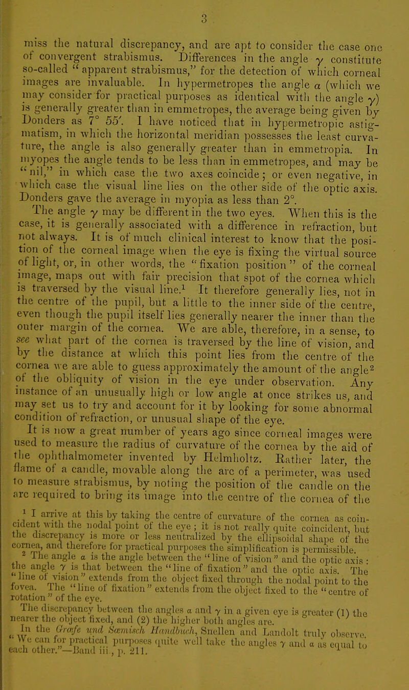miss the natural discrepancy, and are apt to consider the case one of convergent strabismus. Differences in the angle y constitute so-called  apparent strabismus, for the detection of which corneal images are invaluable. In hypermetropes the angle a (which we may consider for practical purposes as identical with the angle y) is generally greater than in emmetropes, the average being given by Donders as 7° 55'. 1 have noticed that in hypermetropic astig- matism, in which the horizontal meridian jwssesses the least curva- tnre, the angle is also generally greater than in emmetropia. In myopes the angle tends to be less than in emmetropes, and may be *' nil, in which case the two axes coincide ; or even negative, in which case tlie visual line lies on the other side of the optic axis. Donders gave the average in myopia as less than 2°. The angle y may be different in the two eyes. When this is the case, it is generally associated with a difference in refraction, but iiot always. It is of much clinical interest to know that the posi- tion of the corneal image when the eye is fixing the virtual source of light, or, in other words, the fixation position of the corneal image, maps out with fair precision that spot of the cornea which ]3 traversed by the visual line.^ It therefore generally lies, not in the centre of the pupil, but a little to the inner side of the centre, even though the pupil itself lies generally nearer the inner than the outer margin of the cornea. We are able, therefore, in a sense, to see what part of the cornea is traversed by the line of vision, and by tlie distance at which this point lies from the centre of the cornea we are able to guess approximately the amount of the angle^ ot the obliquity of vision in the eye under observation. Any instance of an unusually high or low angle at once strikes us, and may set us to try and account for it by looking for some abnormal condition of refraction, or unusual shape of the eye. It IS now a great number of years ago since corneal images were used to measure the radius of curvature of the cornea by the aid of the ophthalmometer invented by Hclmholtz. Eather later, the flame of a candle, movable along the arc of a perimeter, was 'used to measure strabismus, by noting the position of the candle on the arc requued to bring its image into the centre of the cornea of the 1 I arrive at this by taking the centre of curvature of the cornea as coin- cident witli the nodal point of the eye ; it is not really quite coincident, but the discrepancy is more or less neutralized by the ellipsoidal shape of the cornea and therefore for practical purposes the simplification is permissible 1 he angle a is the angle between tlie  line of vision  and the optic axis • the angle y is that between the line of fixation and the optic axis. The line ot vision ' extends from the object fixed through the nodal point to the lovea. Ihe line of fixation extends from the object fixed to the centre of rotation  of the eye. The discrepancy between the angles a and y in a given eye is greater Cn the rearer the object fi.xed, and (2) tlie higher both angles are. ' w ^ Kii /'''^-^^ ^-'^ tiamuck //«?i(i6itc/i, Snellen and Landolt truly observe \Ve can for imictical pui'iioses (putc well take the angles y and a as equal to eacn oilier. —iJand in , p. -111. ^