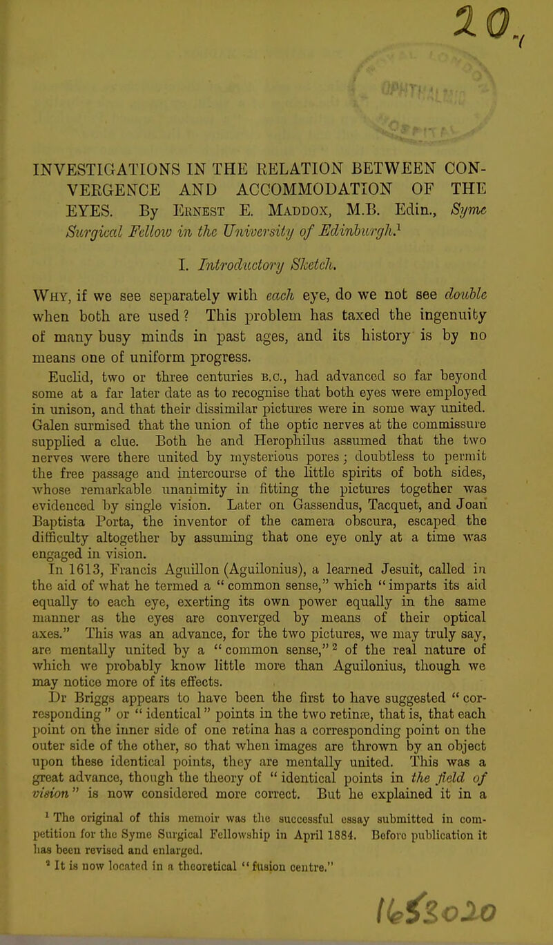 10, INVESTIGATIONS IN THE RELATION BETWEEN CON- VERGENCE AND ACCOMMODATION OF THE EYES. By Ernest E. Maddox, M.B. Edin., Syme Surgical Fdloio in the University of Edinburgh} Why, if we see separately with each eye, do we not see double when both are used? This problem has taxed the ingenuity of many busy minds in past ages, and its history is by no means one of uniform progress. Euclid, two or three centuries B.C., had advanced so far beyond some at a far later date as to recognise that both eyes were employed in unison, and that their dissimilar pictures were in some way united. Galen surmised that the union of the optic nerves at the commissure supplied a clue. Both he and Herophilus assumed that the two nerves were there united by mysterious pores; doubtless to permit the free passage and intercourse of the little spirits of both sides, whose remarkable unanimity in fitting the pictures together was evidenced by single vision. Later on Gassendus, Tacquet, and Joan Baptista Porta, the inventor of the camera obscura, escaped the difficulty altogether by assuming that one eye only at a time wa3 engaged in vision. In 1613, Francis Aguillon (Aguilonius), a learned Jesuit, called in the aid of what he termed a  common sense, which imparts its aid equally to each eye, exerting its own power equally in the same manner as the eyes are converged by means of their optical axes. This was an advance, for the two pictures, we may truly say, are mentally united by a  common sense,2 of the real nature of which we probably know little more than Aguilonius, though we may notice more of its effects. Dr Briggs appears to have been the first to have suggested  cor- responding  or  identical points in the two retinpe, that is, that each point on the inner side of one retina has a corresponding point on the outer side of the other, so that when images are thrown by an object upon these identical points, they are mentally united. This was a great advance, though the theory of  identical points in the field of vision is now considered more correct. But he explained it in a 1 The original of this memoir was the successful essay submitted in com- petition for the Syme Surgical Fellowship in April 1884. Boforo publication it lias been revised and enlarged. * It is now located in a theoretical  fusion centre. I. Introductory Sketch.