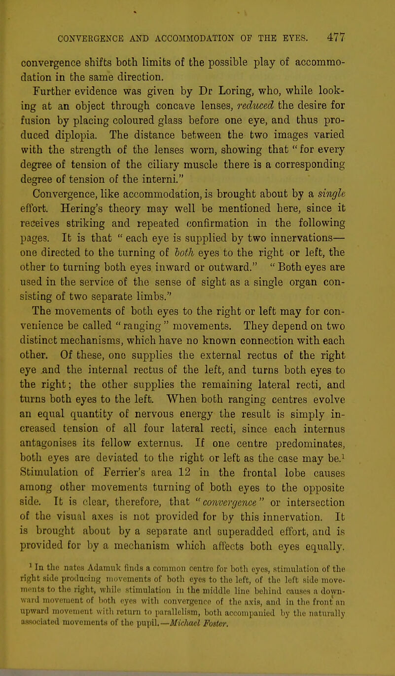 convergence shifts both limits of the possible play of accommo- dation in the same direction. Further evidence was given by Dr Loring, who, while look- ing at an object through concave lenses, reduced the desire for fusion by placing coloured glass before one eye, and thus pro- duced diplopia. The distance between the two images varied with the strength of the lenses worn, showing that  for every degree of tension of the ciliary muscle there is a corresponding degree of tension of the interni. Convergence, like accommodation, is brought about by a single effort. Hering's theory may well be mentioned here, since it receives striking and repeated confirmation in the following pages. It is that  each eye is supplied by two innervations— one directed to the turning of loth eyes to the right or left, the other to turning both eyes inward or outward.  Both eyes are used in the service of the sense of sight as a single organ con- sisting of two separate limbs. The movements of both eyes to the right or left may for con- venience be called  ranging  movements. They depend on two distinct mechanisms, which have no known connection with each other. Of these, one supplies the external rectus of the right eye .and the internal rectus of the left, and turns both eyes to the right; the other supplies the remaining lateral recti, and turns both eyes to the left. When both ranging centres evolve an equal quantity of nervous energy the result is simply in- creased tension of all four lateral recti, since each internus antagonises its fellow externus. If one centre predominates, both eyes are deviated to the right or left as the case may be.1 Stimulation of Ferrier's area 12 in the frontal lobe causes among other movements turning of both eyes to the opposite side. It is clear, therefore, that  convergence or intersection of the visual axes is not provided for by this innervation. It is brought about by a separate and superadded effort, and is provided for by a mechanism which affects both eyes equally. 1 In the nates Adamuk finds a common centro for both eyes, stimulation of the right side producing movements of both eyes to the left, of the left side move- ments to the right, while stimulation in the middle line behind causes a down- ward movement of both eyes with convergence of the axis, and in the front an upward movement with return to parallelism, both accompanied by the naturally associated movements of the pupil.— Micluxcl Foster.