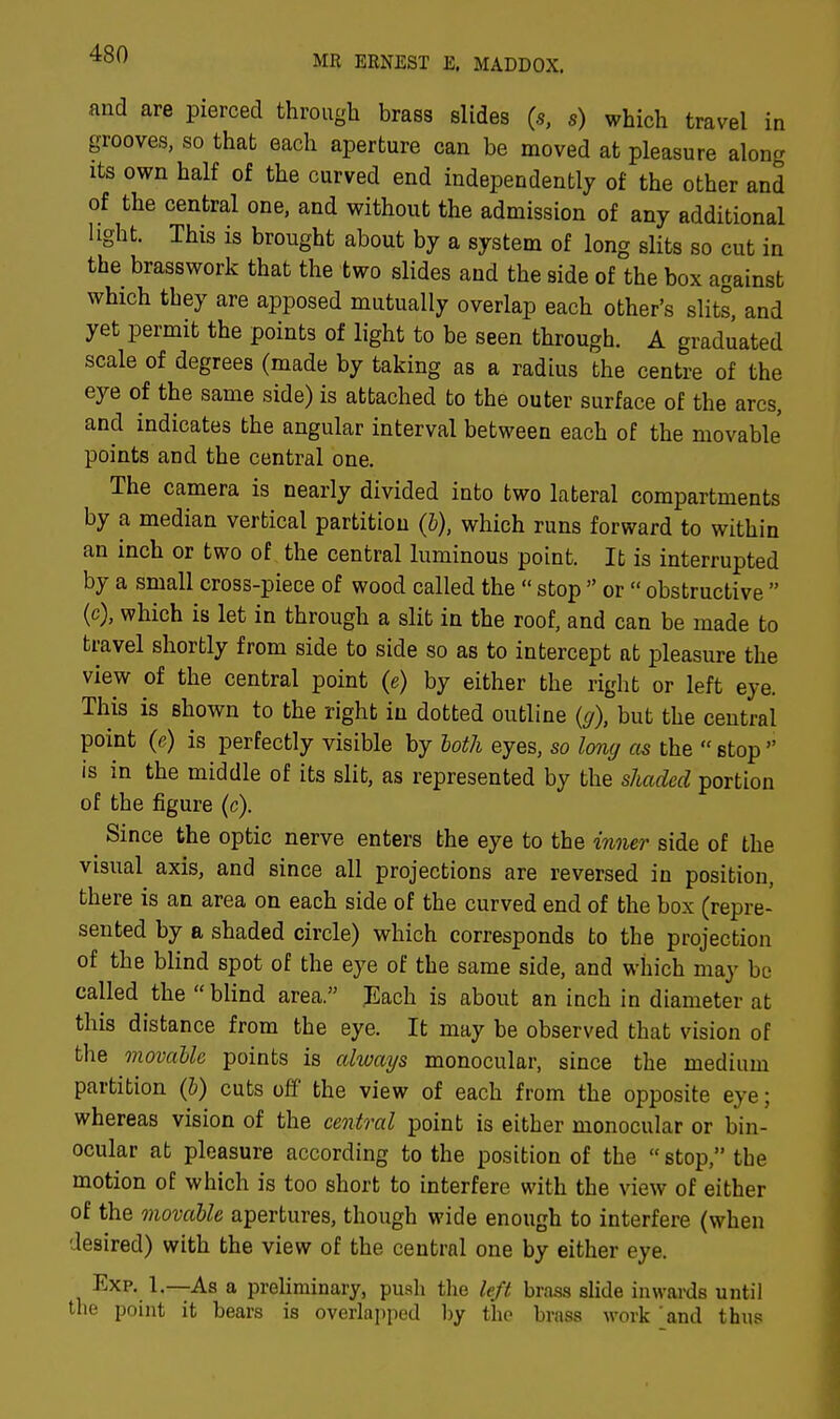 MR ERNEST E. MADDOX. and are pierced through brass slides (s, s) which travel in grooves, so that each aperture can be moved at pleasure along its own half of the curved end independently of the other and of the central one, and without the admission of any additional light. This is brought about by a system of long slits so cut in the brasswork that the two slides and the side of the box against which they are apposed mutually overlap each other's slits, and yet permit the points of light to be seen through. A graduated scale of degrees (made by taking as a radius the centre of the eye of the same side) is attached to the outer surface of the arcs, and indicates the angular interval between each of the movable points and the central one. The camera is nearly divided into two lateral compartments by a median vertical partition (b), which runs forward to within an inch or two of the central luminous point. It is interrupted by a small cross-piece of wood called the  stop  or  obstructive  (c), which is let in through a slit in the roof, and can be made to travel shortly from side to side so as to intercept at pleasure the view of the central point (e) by either the right or left eye. This is shown to the right in dotted outline (g), but the central point (e) is perfectly visible by both eyes, so long as the  stop  is in the middle of its slit, as represented by the shaded portion of the figure (c). Since the optic nerve enters the eye to the inner side of the visual axis, and since all projections are reversed in position, there is an area on each side of the curved end of the box (repre- sented by a shaded circle) which corresponds to the projection of the blind spot of the eye of the same side, and which may be called the  blind area. Each is about an inch in diameter at this distance from the eye. It may be observed that vision of the movable points is always monocular, since the medium partition (b) cuts off the view of each from the opposite eye; whereas vision of the central point is either monocular or bin- ocular at pleasure according to the position of the stop, the motion of which is too short to interfere with the view of either of the movable apertures, though wide enough to interfere (when desired) with the view of the central one by either eye. Exp. 1.—As a preliminary, push the left brass slide inwards until the point it bears is overlapped by the brass work and thus