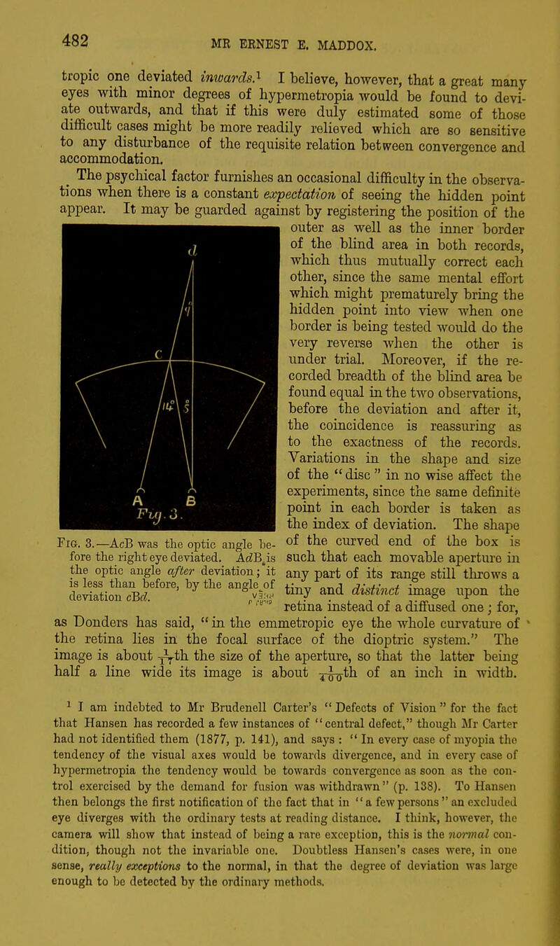 tropic one deviated inwards.1 I believe, however, that a great many eyes with minor degrees of hypermetropia would be found to devi- ate outwards, and that if this were duly estimated some of those difficult cases might be more readily relieved which are so sensitive to any disturbance of the requisite relation between convergence and accommodation. _ The psychical factor furnishes an occasional difficulty in the observa- tions when there is a constant expectation of seeing the hidden point appear. It may be guarded against by registering the position of the outer as well as the inner border of the blind area in both records, which thus mutually correct each other, since the same mental effort which might prematurely bring the hidden point into view when one border is being tested would do the very reverse when the other is under trial. Moreover, if the re- corded breadth of the blind area be found equal in the two observations, before the deviation and after it, the coincidence is reassuring as to the exactness of the records. Variations in the shape and size of the  disc  in no wise affect the experiments, since the same definite point in each border is taken as the index of deviation. The shape of the curved end of the box is such that each movable aperture in any part of its range still throws a tiny and distinct image upon the retina instead of a diffused one; for, as Donders has said,  in the emmetropic eye the whole curvature of 1 the retina lies in the focal surface of the dioptric system. The image is about half a line d m I \ A £ a Fuj.3. Fig. 3.—AcB was the optic angle he- fore the right eye deviated. AdBAs the optic angle after deviation; it is less than before, by the angle^of deviation cBd. •j^th the size of the aperture, so that the latter being wide its image is about ^^th of an inch in width. 1 I am indebted to Mr Brudenell Carter's  Defects of Vision  for the fact that Hansen has recorded a few instances of central defect, though Mr Carter had not identified them (1877, p. 141), and says :  In every case of myopia the tendency of the visual axes would be towards divergence, and in every case of hypermetropia the tendency would be towards convergence as soon as the con- trol exercised by the demand for fusion was withdrawn  (p. 138). To Hansen then belongs the first notification of the fact that in a few persons  an excluded eye diverges with the ordinary tests at reading distance. I think, however, the camera will show that instead of being a rare exception, this is the normal con- dition, though not the invariable one. Doubtless Hansen's cases were, in one sense, really exceptions to the normal, in that the degree of deviation was large enough to be detected by the ordinary methods.