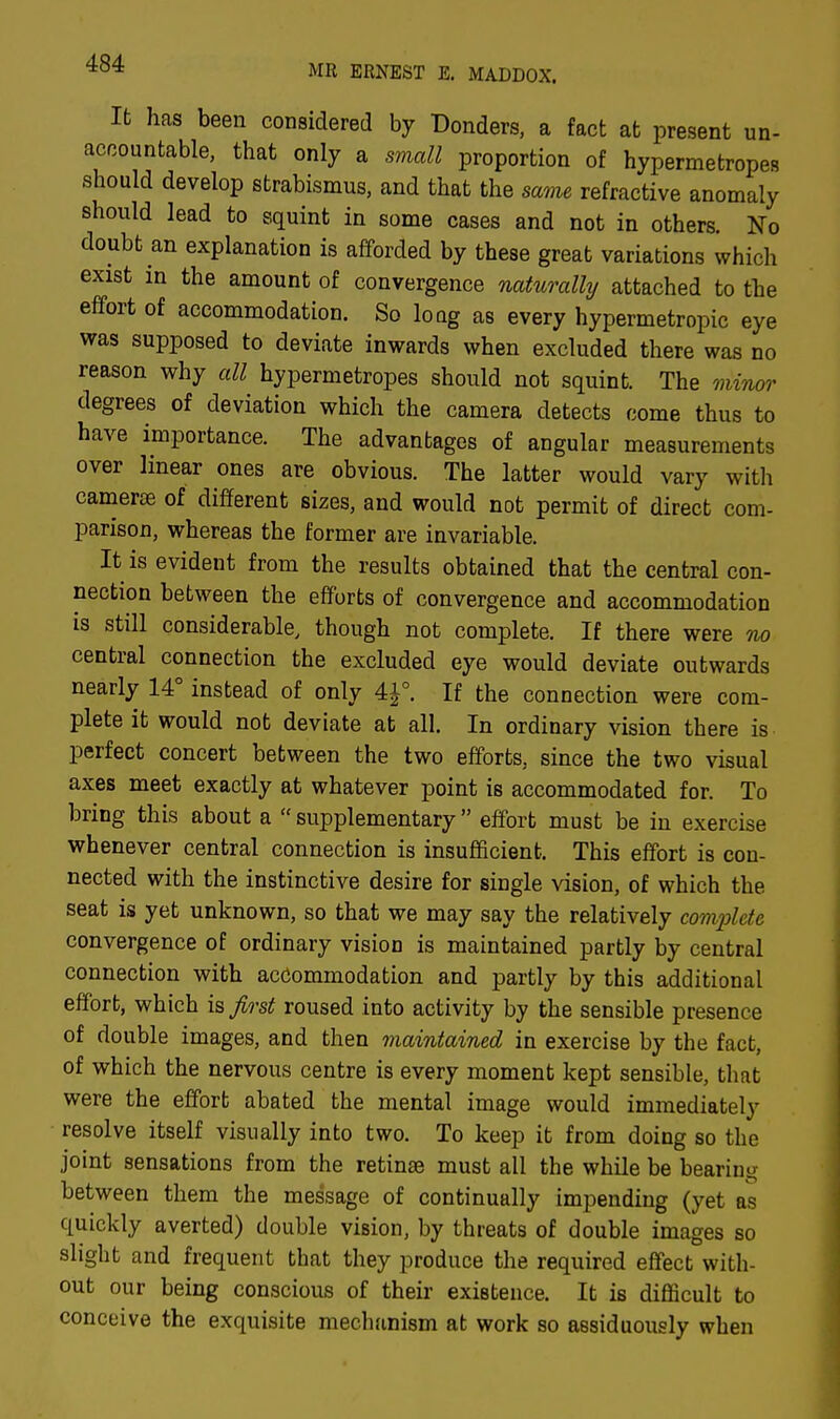 MR ERNEST E. MADDOX. It has been considered by Donders, a fact at present un- accountable, that only a small proportion of hypermetropes should develop strabismus, and that the same refractive anomaly should lead to squint in some cases and not in others. No doubt an explanation is afforded by these great variations which exist in the amount of convergence naturally attached to the effort of accommodation. So long as every hypermetropic eye was supposed to deviate inwards when excluded there was no reason why all hypermetropes should not squint. The minor degrees of deviation which the camera detects come thus to have importance. The advantages of angular measurements over linear ones are obvious. The latter would vary with cameras of different sizes, and would not permit of direct com- parison, whereas the former are invariable. It is evident from the results obtained that the central con- nection between the efforts of convergence and accommodation is still considerable, though not complete. If there were no central connection the excluded eye would deviate outwards nearly 14° instead of only 4£°. If the connection were com- plete it would not deviate at all. In ordinary vision there is perfect concert between the two efforts, since the two visual axes meet exactly at whatever point is accommodated for. To bring this about a supplementary effort must be in exercise whenever central connection is insufficient. This effort is con- nected with the instinctive desire for single vision, of which the seat is yet unknown, so that we may say the relatively comx>lcte convergence of ordinary vision is maintained partly by central connection with accommodation and partly by this additional effort, which is first roused into activity by the sensible presence of double images, and then maintained in exercise by the fact, of which the nervous centre is every moment kept sensible, that were the effort abated the mental image would immediately resolve itself visually into two. To keep it from doing so the joint sensations from the retinas must all the while be bearing between them the message of continually impending (yet as quickly averted) double vision, by threats of double images so slight and frequent that they produce the required effect with- out our being conscious of their existence. It is difficult to conceive the exquisite mechanism at work so assiduously when